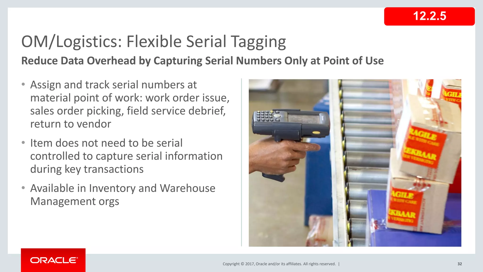 Copyright © 2017, Oracle and/or its affiliates. All rights reserved. |
• Assign and track serial numbers at
material point of work: work order issue,
sales order picking, field service debrief,
return to vendor
• Item does not need to be serial
controlled to capture serial information
during key transactions
• Available in Inventory and Warehouse
Management orgs
32
OM/Logistics: Flexible Serial Tagging
Reduce Data Overhead by Capturing Serial Numbers Only at Point of Use
12.2.5
 
