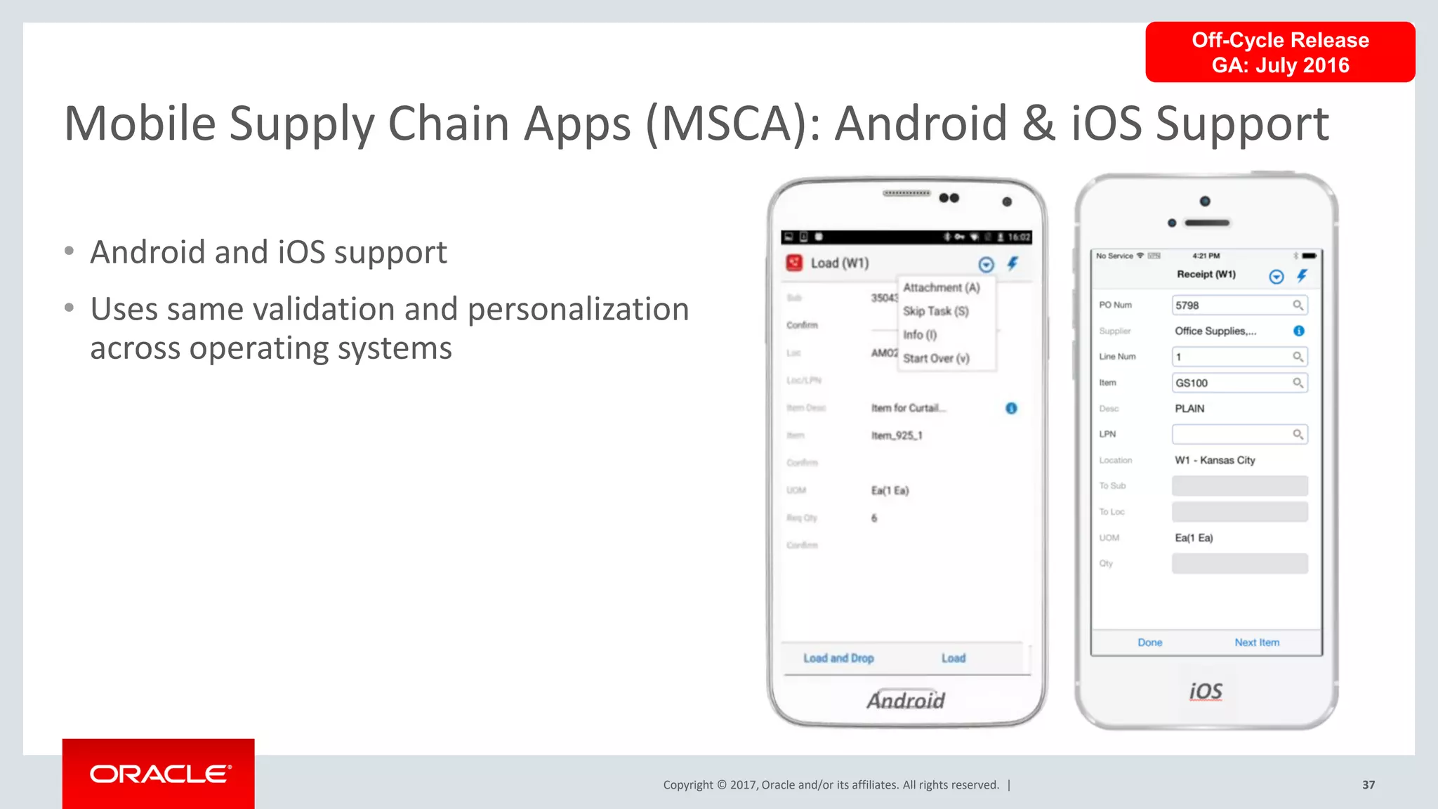 Copyright © 2017, Oracle and/or its affiliates. All rights reserved. |
Mobile Supply Chain Apps (MSCA): Android & iOS Support
37
• Android and iOS support
• Uses same validation and personalization
across operating systems
Off-Cycle Release
GA: July 2016
 