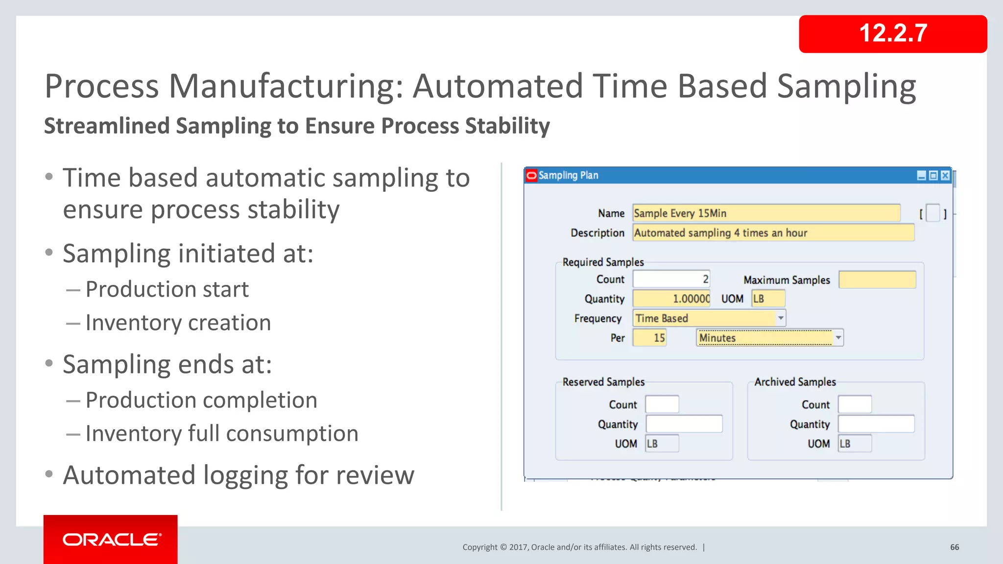 Copyright © 2017, Oracle and/or its affiliates. All rights reserved. |
• Time based automatic sampling to
ensure process stability
• Sampling initiated at:
– Production start
– Inventory creation
• Sampling ends at:
– Production completion
– Inventory full consumption
• Automated logging for review
66
Process Manufacturing: Automated Time Based Sampling
Streamlined Sampling to Ensure Process Stability
12.2.7
 