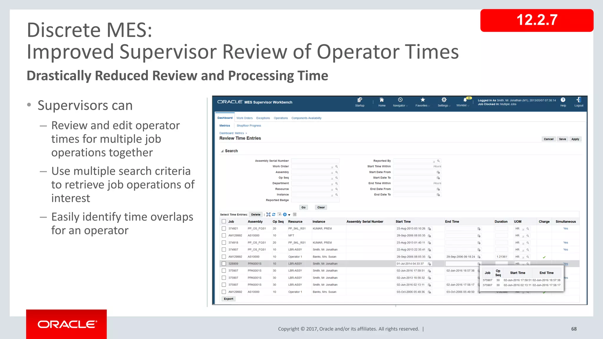 Copyright © 2017, Oracle and/or its affiliates. All rights reserved. |
• Supervisors can
– Review and edit operator
times for multiple job
operations together
– Use multiple search criteria
to retrieve job operations of
interest
– Easily identify time overlaps
for an operator
68
Discrete MES:
Improved Supervisor Review of Operator Times
Drastically Reduced Review and Processing Time
12.2.7
 