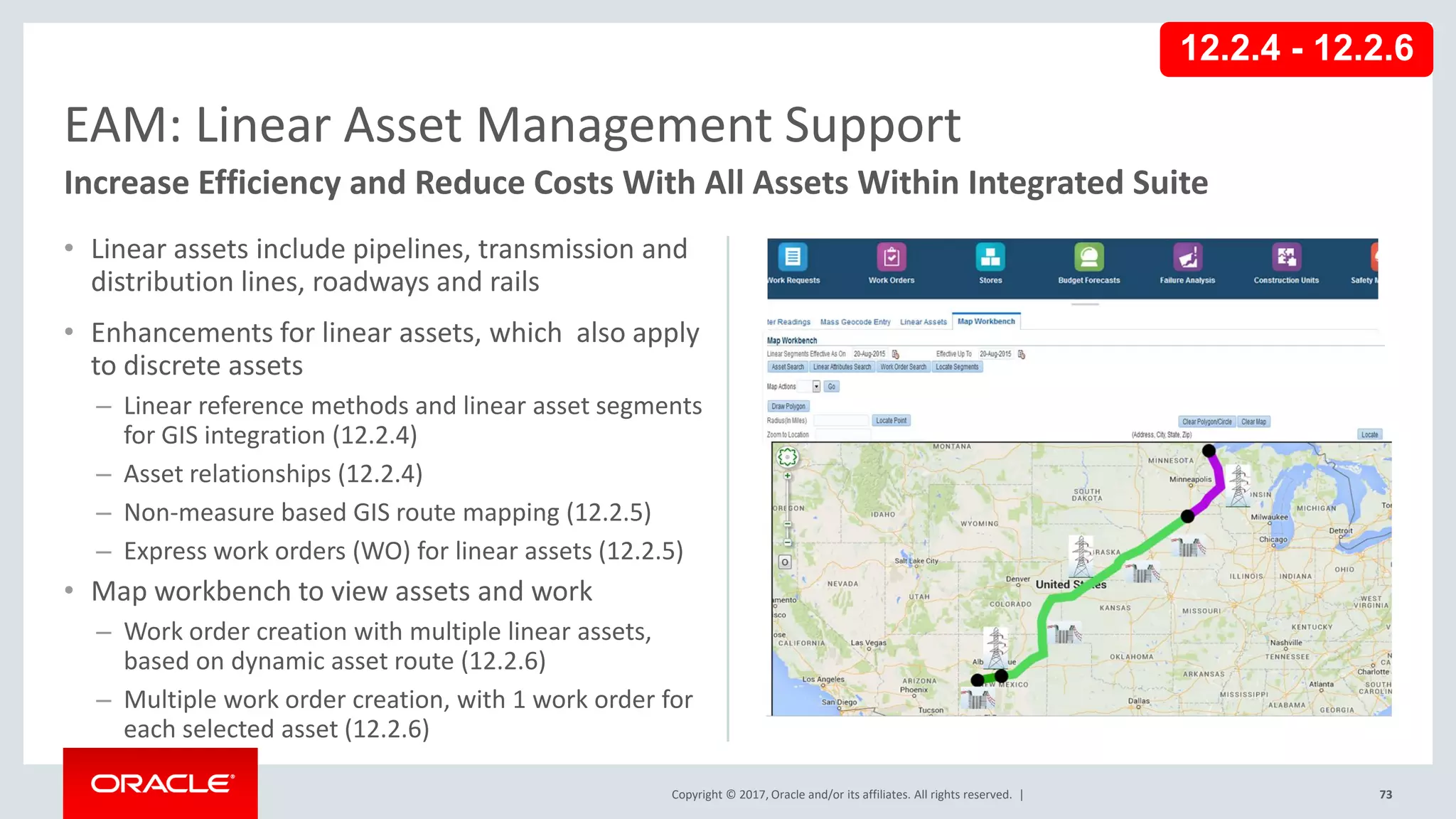 Copyright © 2017, Oracle and/or its affiliates. All rights reserved. |
• Linear assets include pipelines, transmission and
distribution lines, roadways and rails
• Enhancements for linear assets, which also apply
to discrete assets
– Linear reference methods and linear asset segments
for GIS integration (12.2.4)
– Asset relationships (12.2.4)
– Non-measure based GIS route mapping (12.2.5)
– Express work orders (WO) for linear assets (12.2.5)
• Map workbench to view assets and work
– Work order creation with multiple linear assets,
based on dynamic asset route (12.2.6)
– Multiple work order creation, with 1 work order for
each selected asset (12.2.6)
73
EAM: Linear Asset Management Support
Increase Efficiency and Reduce Costs With All Assets Within Integrated Suite
12.2.4 - 12.2.6
 