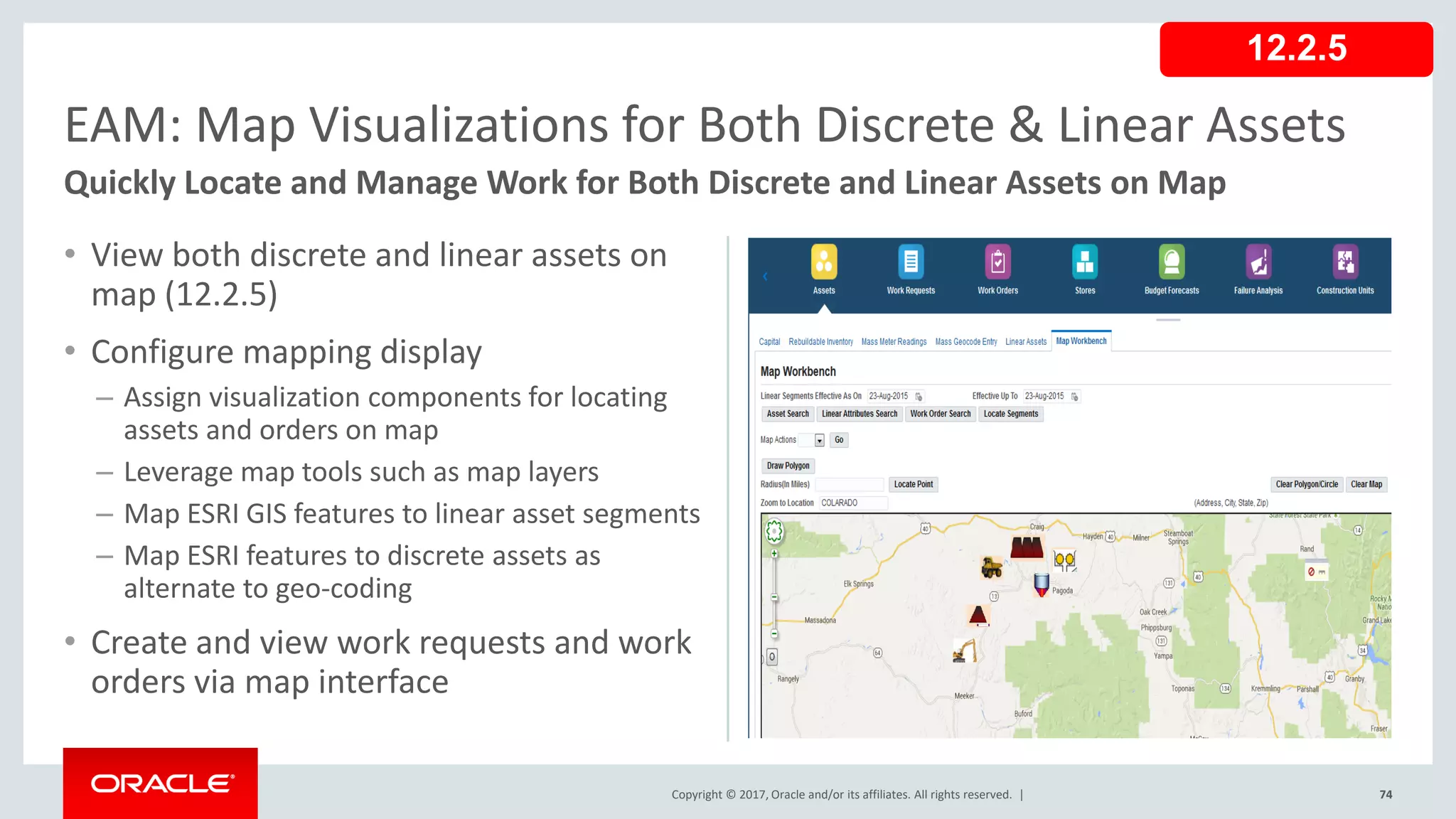 Copyright © 2017, Oracle and/or its affiliates. All rights reserved. |
• View both discrete and linear assets on
map (12.2.5)
• Configure mapping display
– Assign visualization components for locating
assets and orders on map
– Leverage map tools such as map layers
– Map ESRI GIS features to linear asset segments
– Map ESRI features to discrete assets as
alternate to geo-coding
• Create and view work requests and work
orders via map interface
74
EAM: Map Visualizations for Both Discrete & Linear Assets
Quickly Locate and Manage Work for Both Discrete and Linear Assets on Map
12.2.5
 