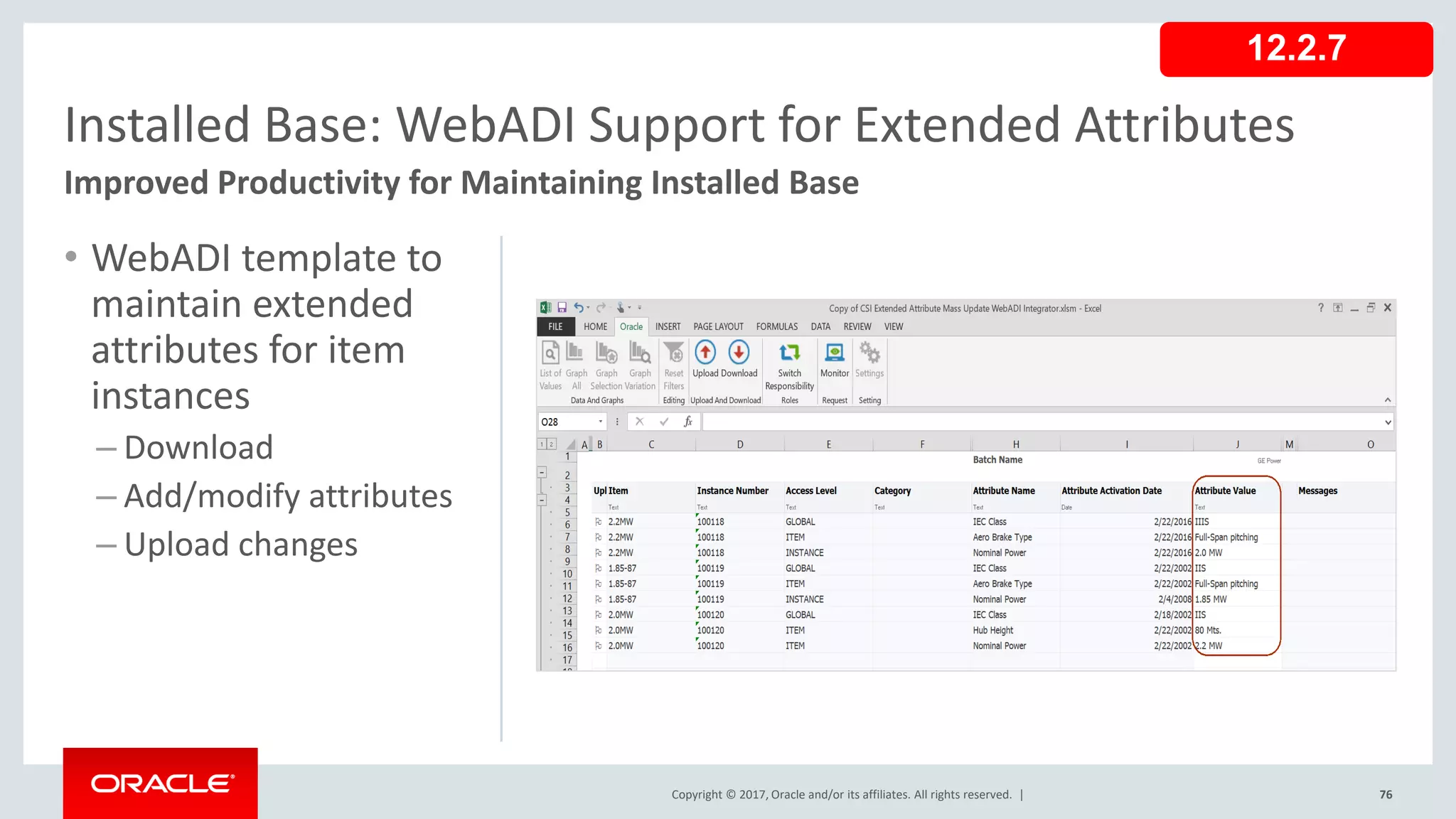 Copyright © 2017, Oracle and/or its affiliates. All rights reserved. |
• WebADI template to
maintain extended
attributes for item
instances
– Download
– Add/modify attributes
– Upload changes
76
Installed Base: WebADI Support for Extended Attributes
Improved Productivity for Maintaining Installed Base
12.2.7
 