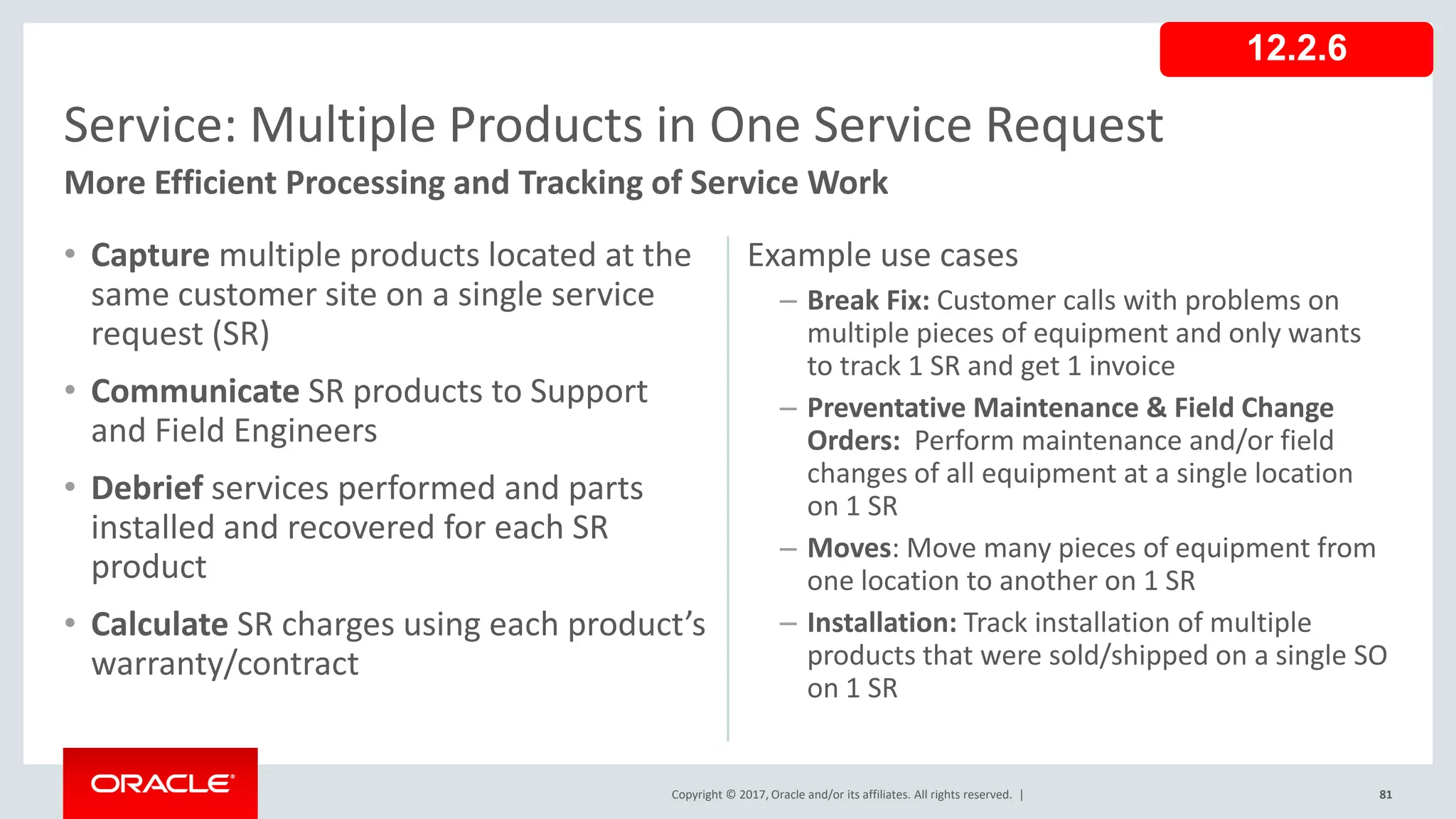 Copyright © 2017, Oracle and/or its affiliates. All rights reserved. |
Example use cases
– Break Fix: Customer calls with problems on
multiple pieces of equipment and only wants
to track 1 SR and get 1 invoice
– Preventative Maintenance & Field Change
Orders: Perform maintenance and/or field
changes of all equipment at a single location
on 1 SR
– Moves: Move many pieces of equipment from
one location to another on 1 SR
– Installation: Track installation of multiple
products that were sold/shipped on a single SO
on 1 SR
• Capture multiple products located at the
same customer site on a single service
request (SR)
• Communicate SR products to Support
and Field Engineers
• Debrief services performed and parts
installed and recovered for each SR
product
• Calculate SR charges using each product’s
warranty/contract
81
Service: Multiple Products in One Service Request
More Efficient Processing and Tracking of Service Work
12.2.6
 