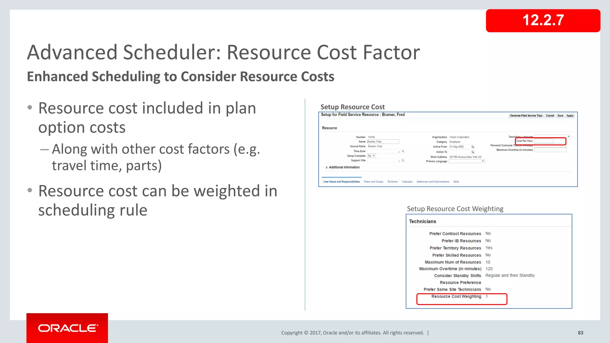 Copyright © 2017, Oracle and/or its affiliates. All rights reserved. |
• Resource cost included in plan
option costs
– Along with other cost factors (e.g.
travel time, parts)
• Resource cost can be weighted in
scheduling rule
83
Advanced Scheduler: Resource Cost Factor
Enhanced Scheduling to Consider Resource Costs
12.2.7
Setup Resource Cost Weighting
Setup Resource Cost
 