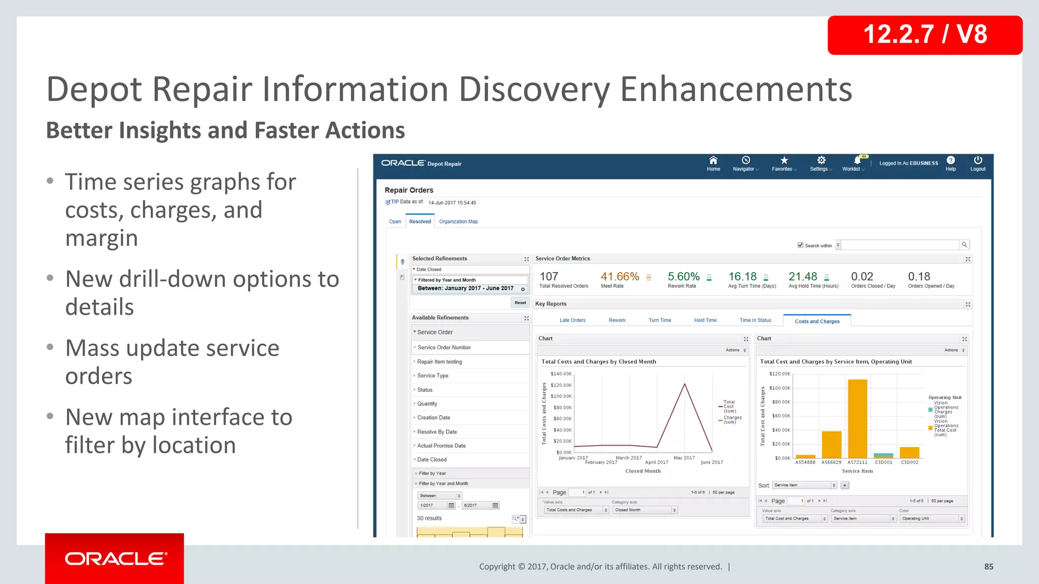Copyright © 2017, Oracle and/or its affiliates. All rights reserved. |
• Time series graphs for
costs, charges, and
margin
• New drill-down options to
details
• Mass update service
orders
• New map interface to
filter by location
85
Depot Repair Information Discovery Enhancements
Better Insights and Faster Actions
12.2.7 / V8
 