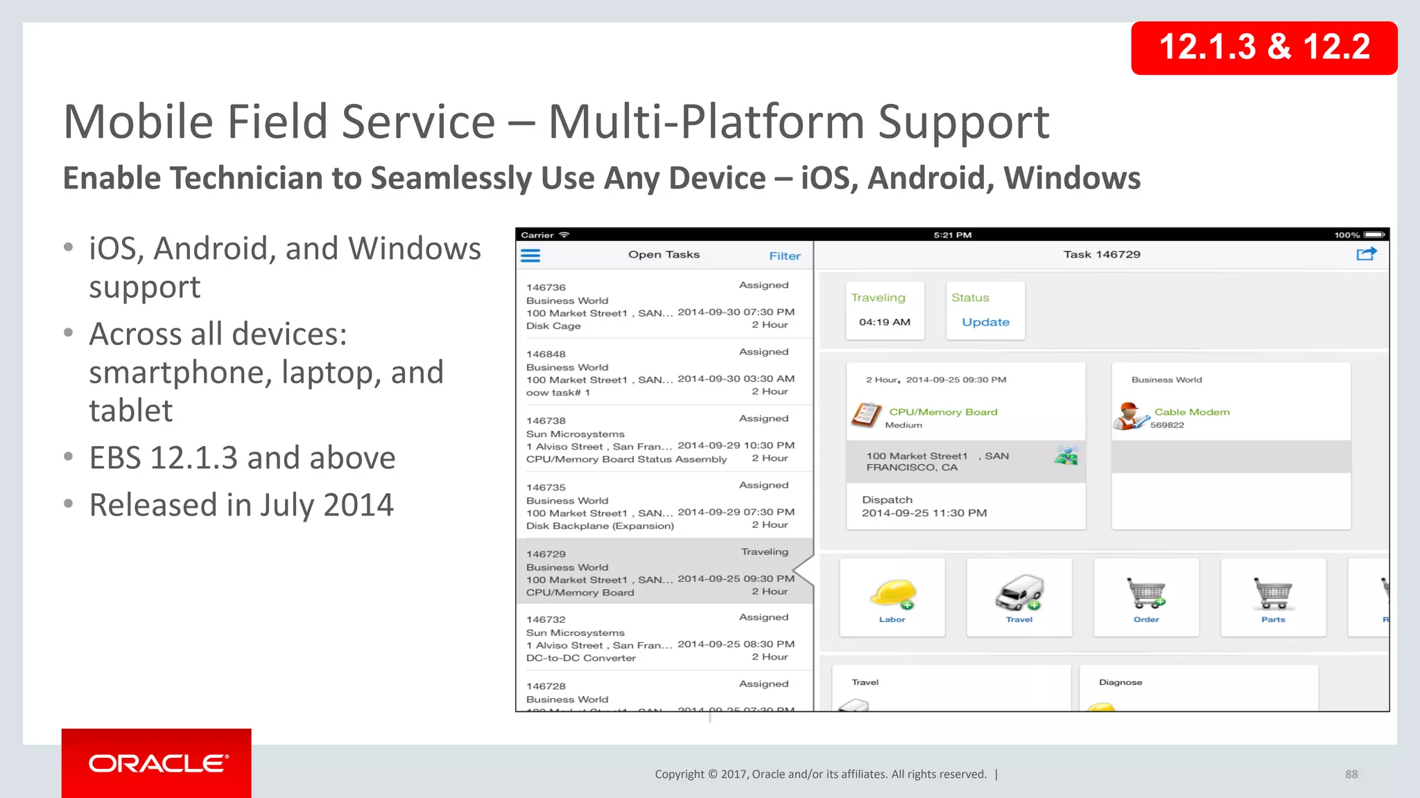 Copyright © 2017, Oracle and/or its affiliates. All rights reserved. |
• iOS, Android, and Windows
support
• Across all devices:
smartphone, laptop, and
tablet
• EBS 12.1.3 and above
• Released in July 2014
88
Mobile Field Service – Multi-Platform Support
Enable Technician to Seamlessly Use Any Device – iOS, Android, Windows
12.1.3 & 12.2
 