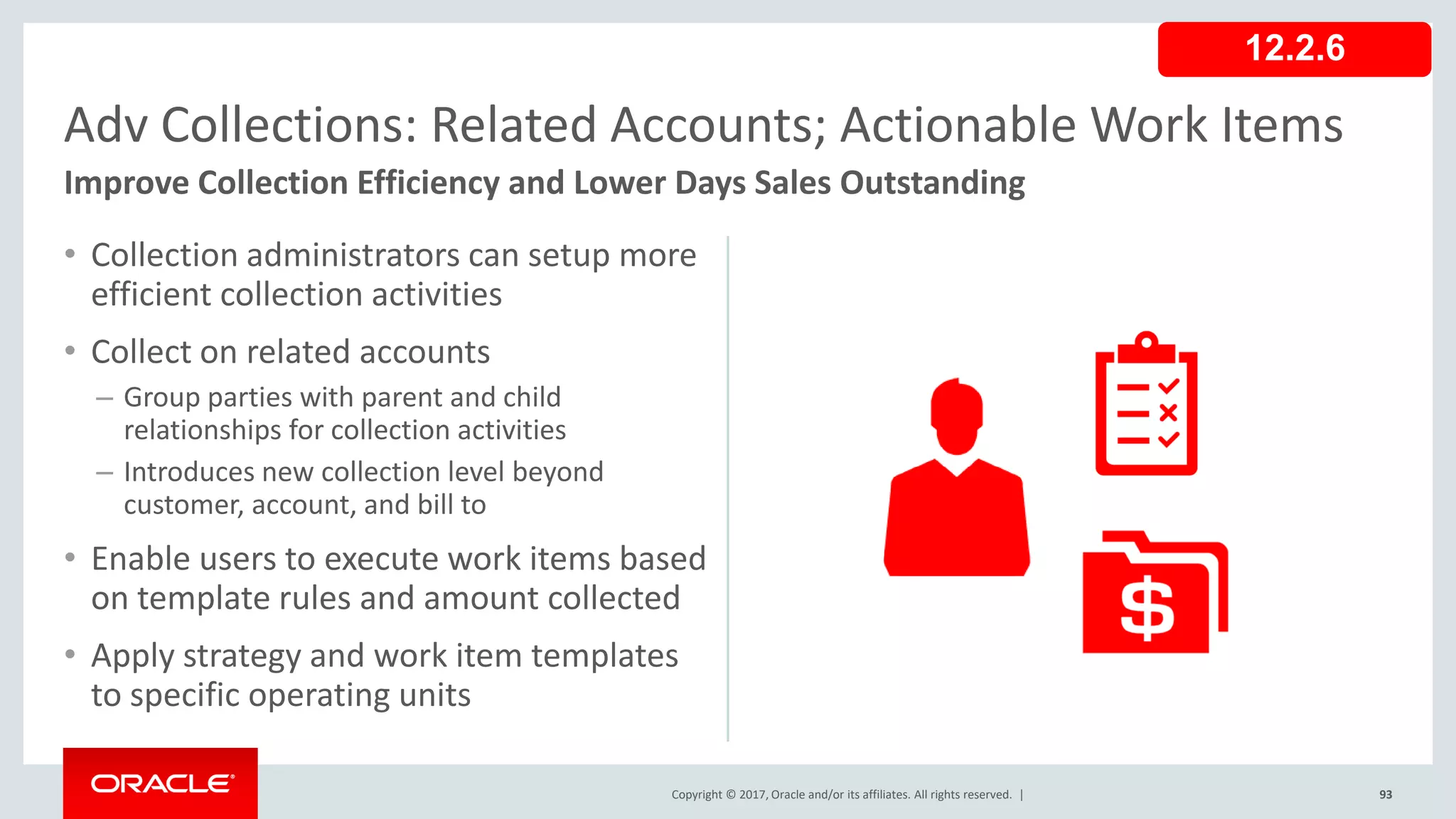 Copyright © 2017, Oracle and/or its affiliates. All rights reserved. |
• Collection administrators can setup more
efficient collection activities
• Collect on related accounts
– Group parties with parent and child
relationships for collection activities
– Introduces new collection level beyond
customer, account, and bill to
• Enable users to execute work items based
on template rules and amount collected
• Apply strategy and work item templates
to specific operating units
93
Adv Collections: Related Accounts; Actionable Work Items
Improve Collection Efficiency and Lower Days Sales Outstanding
12.2.6
 