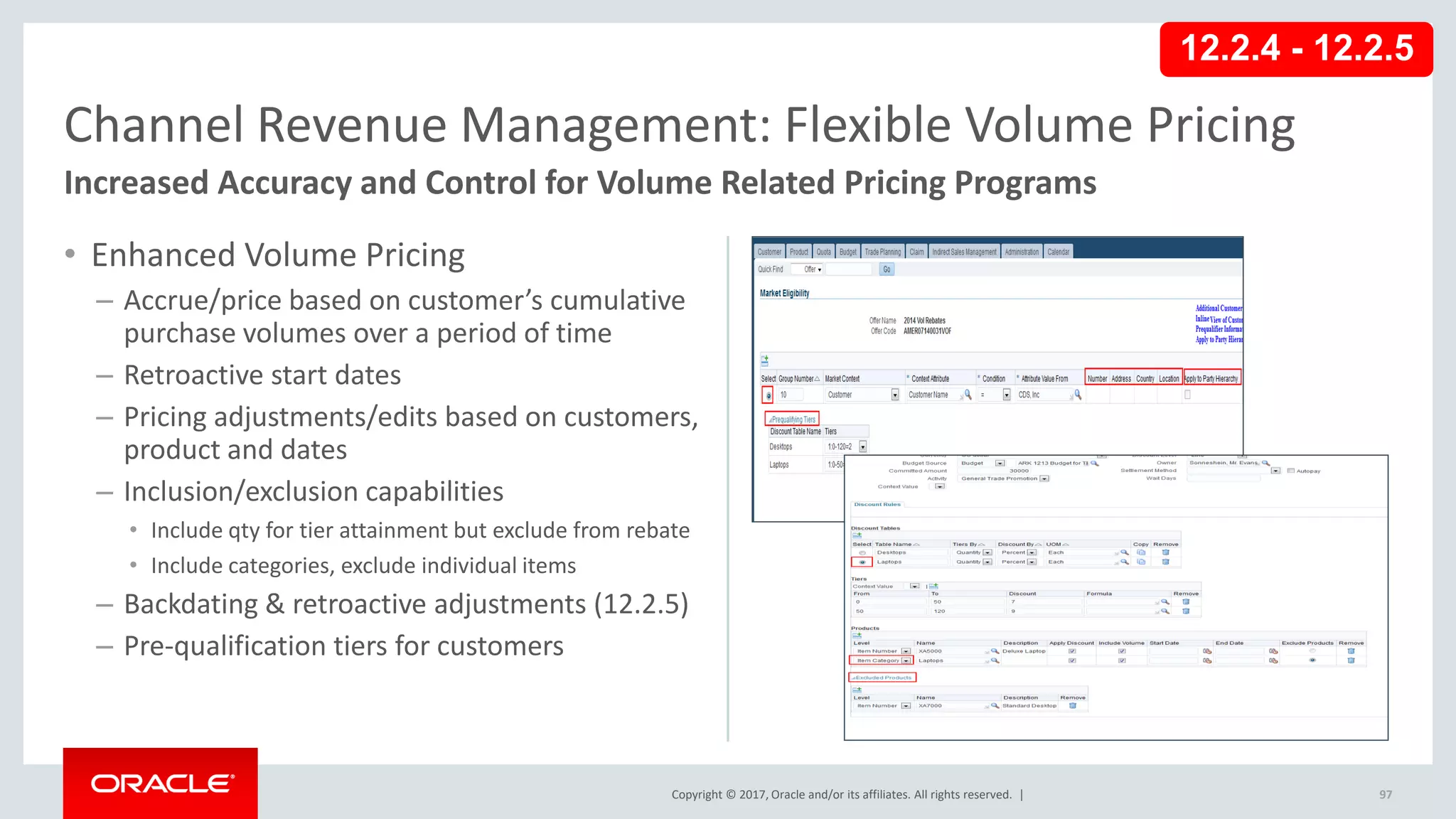 Copyright © 2017, Oracle and/or its affiliates. All rights reserved. |
• Enhanced Volume Pricing
– Accrue/price based on customer’s cumulative
purchase volumes over a period of time
– Retroactive start dates
– Pricing adjustments/edits based on customers,
product and dates
– Inclusion/exclusion capabilities
• Include qty for tier attainment but exclude from rebate
• Include categories, exclude individual items
– Backdating & retroactive adjustments (12.2.5)
– Pre-qualification tiers for customers
97
Channel Revenue Management: Flexible Volume Pricing
Increased Accuracy and Control for Volume Related Pricing Programs
12.2.4 - 12.2.5
 