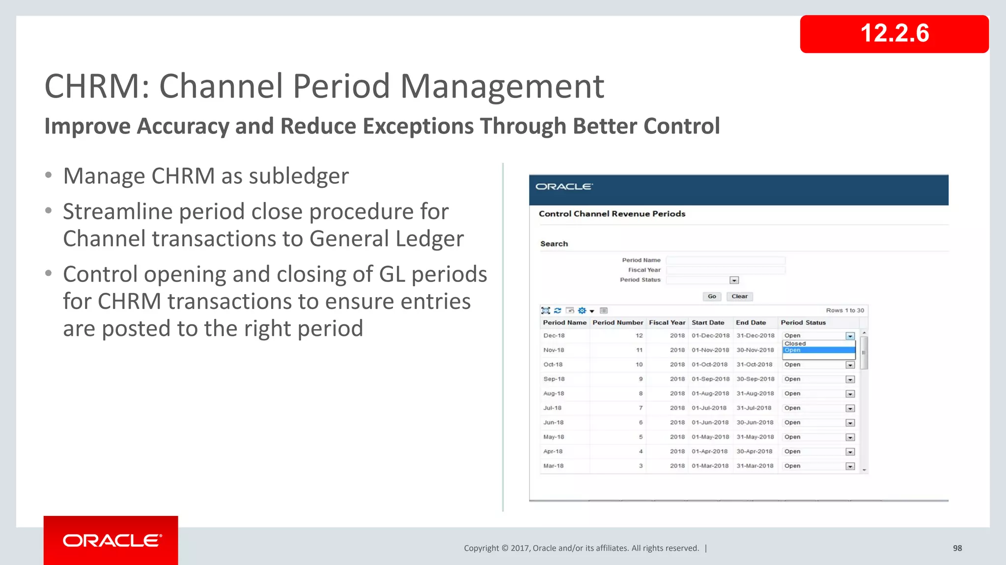 Copyright © 2017, Oracle and/or its affiliates. All rights reserved. |
• Manage CHRM as subledger
• Streamline period close procedure for
Channel transactions to General Ledger
• Control opening and closing of GL periods
for CHRM transactions to ensure entries
are posted to the right period
98
CHRM: Channel Period Management
Improve Accuracy and Reduce Exceptions Through Better Control
12.2.6
 
