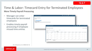 Copyright © 2017, Oracle and/or its affiliates. All rights reserved. |
• Manager can enter
timecards for terminated
employees
• Enables timely payroll
processing if employee
missed time entries
102
Time & Labor: Timecard Entry for Terminated Employees
More Timely Payroll Processing
Copyright © 2017, Oracle and/or its affiliates. All rights reserved. |
12.2.7
Also delivered as 12.2 HRMS RUP 10
 