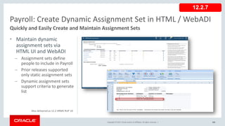 Copyright © 2017, Oracle and/or its affiliates. All rights reserved. |
• Maintain dynamic
assignment sets via
HTML UI and WebADI
– Assignment sets define
people to include in Payroll
– Prior releases supported
only static assignment sets
– Dynamic assignment sets
support criteria to generate
list
104
Payroll: Create Dynamic Assignment Set in HTML / WebADI
Quickly and Easily Create and Maintain Assignment Sets
Copyright © 2017, Oracle and/or its affiliates. All rights reserved. |
12.2.7
Also delivered as 12.2 HRMS RUP 10
 