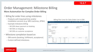 Copyright © 2017, Oracle and/or its affiliates. All rights reserved. |
• Billing for order lines using milestones
– Products with long lead time and/or
installation services (e.g. MRI machines, ATMs)
– Example milestone billing
• Bill 20% down payment on booking
• Bill 50% on shipping
• Bill 30% on customer acceptance
• Milestone completion based on
– OM events (booking, fulfillment, acceptance)
– Custom defined milestones
28
Order Management: Milestone Billing
More Automation for Complex Order Billing
12.2.7
Billing Plan Lines for Sales Order Line in OM
 