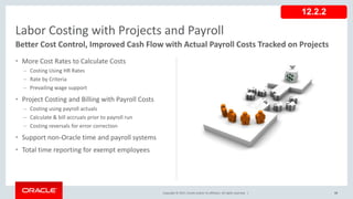 Copyright © 2017, Oracle and/or its affiliates. All rights reserved. |
• More Cost Rates to Calculate Costs
– Costing Using HR Rates
– Rate by Criteria
– Prevailing wage support
• Project Costing and Billing with Payroll Costs
– Costing using payroll actuals
– Calculate & bill accruals prior to payroll run
– Costing reversals for error correction
• Support non-Oracle time and payroll systems
• Total time reporting for exempt employees
59
Labor Costing with Projects and Payroll
Better Cost Control, Improved Cash Flow with Actual Payroll Costs Tracked on Projects
12.2.2
 