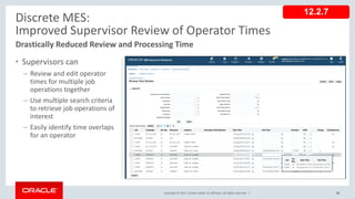 Copyright © 2017, Oracle and/or its affiliates. All rights reserved. |
• Supervisors can
– Review and edit operator
times for multiple job
operations together
– Use multiple search criteria
to retrieve job operations of
interest
– Easily identify time overlaps
for an operator
68
Discrete MES:
Improved Supervisor Review of Operator Times
Drastically Reduced Review and Processing Time
12.2.7
 