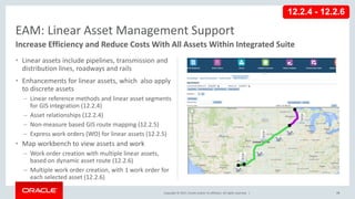 Copyright © 2017, Oracle and/or its affiliates. All rights reserved. |
• Linear assets include pipelines, transmission and
distribution lines, roadways and rails
• Enhancements for linear assets, which also apply
to discrete assets
– Linear reference methods and linear asset segments
for GIS integration (12.2.4)
– Asset relationships (12.2.4)
– Non-measure based GIS route mapping (12.2.5)
– Express work orders (WO) for linear assets (12.2.5)
• Map workbench to view assets and work
– Work order creation with multiple linear assets,
based on dynamic asset route (12.2.6)
– Multiple work order creation, with 1 work order for
each selected asset (12.2.6)
73
EAM: Linear Asset Management Support
Increase Efficiency and Reduce Costs With All Assets Within Integrated Suite
12.2.4 - 12.2.6
 