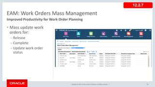 Copyright © 2017, Oracle and/or its affiliates. All rights reserved. |
• Mass update work
orders for:
– Release
– Complete
– Update work order
status
75
EAM: Work Orders Mass Management
Improved Productivity for Work Order Planning
12.2.7
 
