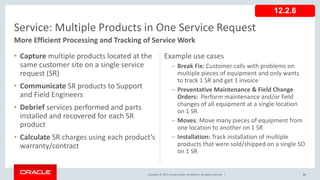 Copyright © 2017, Oracle and/or its affiliates. All rights reserved. |
Example use cases
– Break Fix: Customer calls with problems on
multiple pieces of equipment and only wants
to track 1 SR and get 1 invoice
– Preventative Maintenance & Field Change
Orders: Perform maintenance and/or field
changes of all equipment at a single location
on 1 SR
– Moves: Move many pieces of equipment from
one location to another on 1 SR
– Installation: Track installation of multiple
products that were sold/shipped on a single SO
on 1 SR
• Capture multiple products located at the
same customer site on a single service
request (SR)
• Communicate SR products to Support
and Field Engineers
• Debrief services performed and parts
installed and recovered for each SR
product
• Calculate SR charges using each product’s
warranty/contract
81
Service: Multiple Products in One Service Request
More Efficient Processing and Tracking of Service Work
12.2.6
 