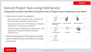 Copyright © 2017, Oracle and/or its affiliates. All rights reserved. |
• Track service costs on projects
– Associate service requests, tasks, and debrief
lines to project tasks and organizations
– Execute project tasks in Field Service (schedule,
order parts, receive parts, debrief)
– Transfer project related costs (labor, parts, and
expenses) to Project Costing as project
expenditures
• Used by companies that execute project
work in field service (wind farms, oil rigs,
and more)
82
Execute Project Tasks using Field Service
Integrated Execution and More Complete View of Project Costs Including Service Work
12.2.2
 