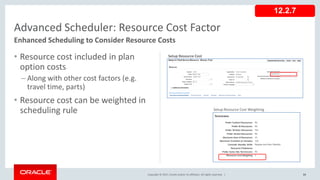 Copyright © 2017, Oracle and/or its affiliates. All rights reserved. |
• Resource cost included in plan
option costs
– Along with other cost factors (e.g.
travel time, parts)
• Resource cost can be weighted in
scheduling rule
83
Advanced Scheduler: Resource Cost Factor
Enhanced Scheduling to Consider Resource Costs
12.2.7
Setup Resource Cost Weighting
Setup Resource Cost
 