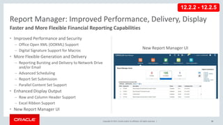 Copyright © 2017, Oracle and/or its affiliates. All rights reserved. |
• Improved Performance and Security
– Office Open XML (OOXML) Support
– Digital Signature Support for Macros
• More Flexible Generation and Delivery
– Reporting Bursting and Delivery to Network Drive
and/or Email
– Advanced Scheduling
– Report Set Submission
– Parallel Content Set Support
• Enhanced Display Output
– Row and Column Header Support
– Excel Ribbon Support
• New Report Manager UI
94
Report Manager: Improved Performance, Delivery, Display
Faster and More Flexible Financial Reporting Capabilities
New Report Manager UI
12.2.2 - 12.2.5
 