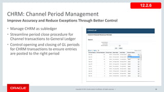 Copyright © 2017, Oracle and/or its affiliates. All rights reserved. |
• Manage CHRM as subledger
• Streamline period close procedure for
Channel transactions to General Ledger
• Control opening and closing of GL periods
for CHRM transactions to ensure entries
are posted to the right period
98
CHRM: Channel Period Management
Improve Accuracy and Reduce Exceptions Through Better Control
12.2.6
 