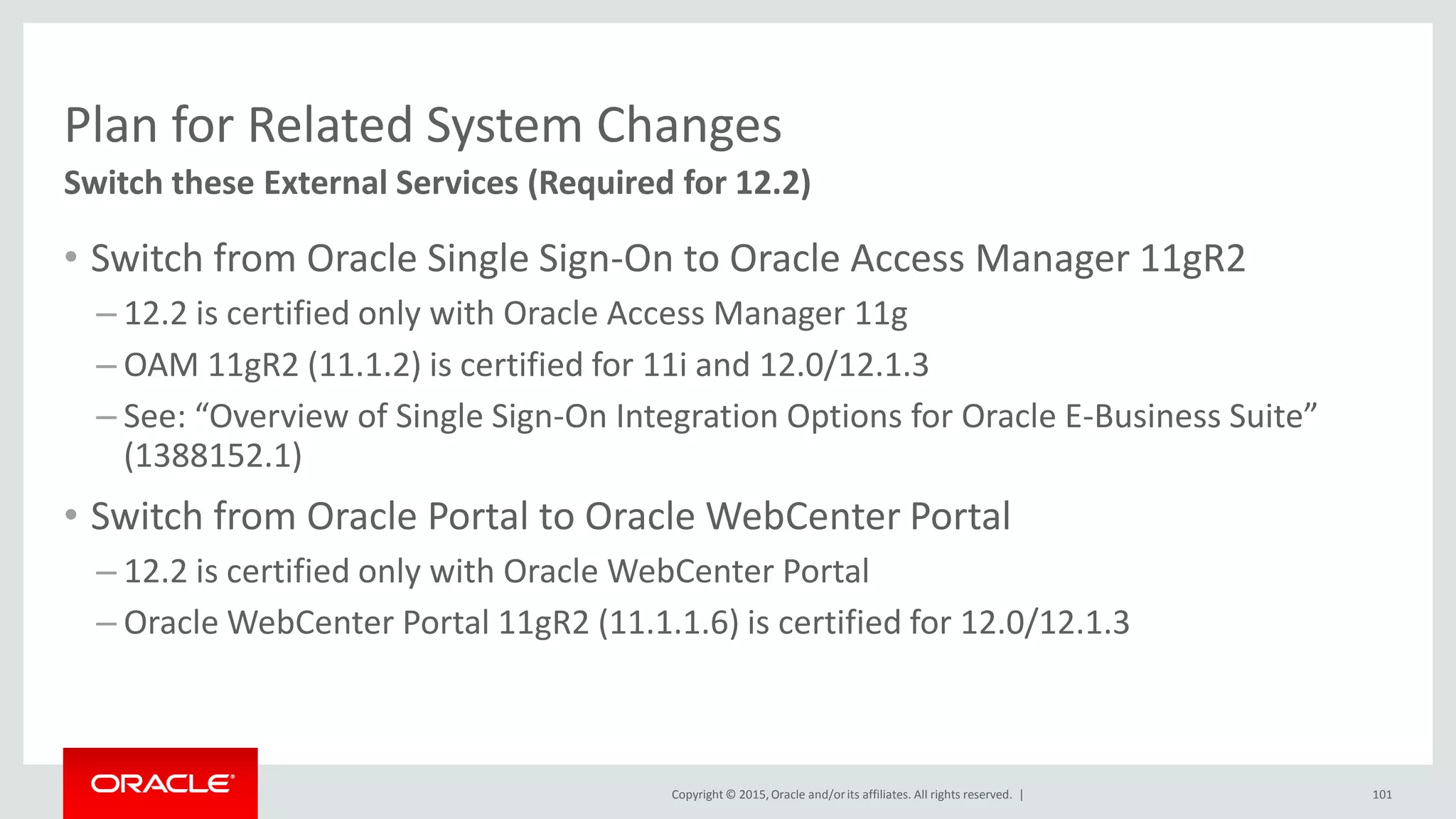 Copyright © 2015,Oracle and/orits affiliates. All rights reserved. |
Plan for Related System Changes
• Switch from Oracle Single Sign-On to Oracle Access Manager 11gR2
– 12.2 is certified only with Oracle Access Manager 11g
– OAM 11gR2 (11.1.2) is certified for 11i and 12.0/12.1.3
– See: “Overview of Single Sign-On Integration Options for Oracle E-Business Suite”
(1388152.1)
• Switch from Oracle Portal to Oracle WebCenter Portal
– 12.2 is certified only with Oracle WebCenter Portal
– Oracle WebCenter Portal 11gR2 (11.1.1.6) is certified for 12.0/12.1.3
Switch these External Services (Required for 12.2)
101
 