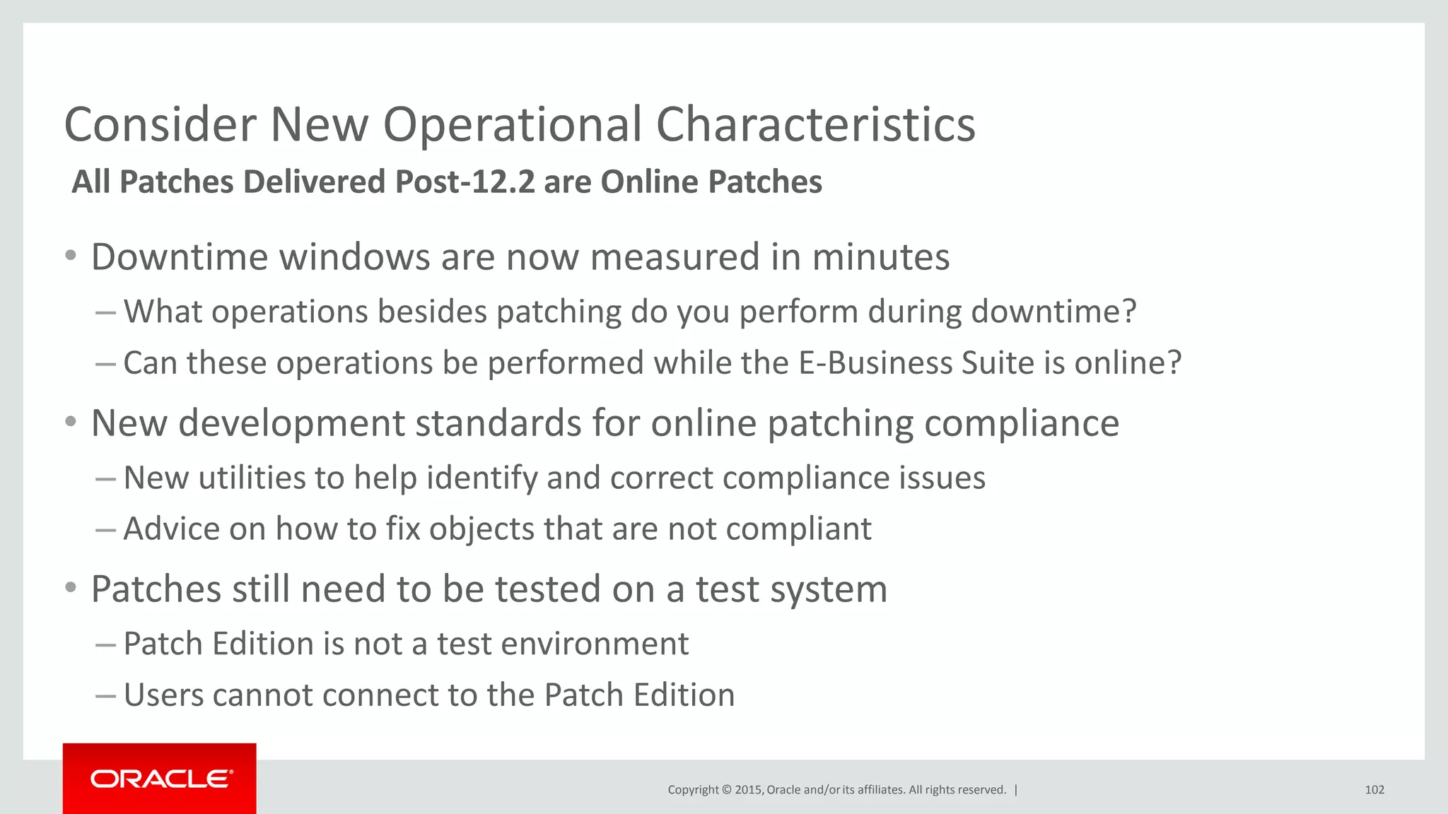 Copyright © 2015,Oracle and/orits affiliates. All rights reserved. |
Consider New Operational Characteristics
• Downtime windows are now measured in minutes
– What operations besides patching do you perform during downtime?
– Can these operations be performed while the E-Business Suite is online?
• New development standards for online patching compliance
– New utilities to help identify and correct compliance issues
– Advice on how to fix objects that are not compliant
• Patches still need to be tested on a test system
– Patch Edition is not a test environment
– Users cannot connect to the Patch Edition
All Patches Delivered Post-12.2 are Online Patches
102
 