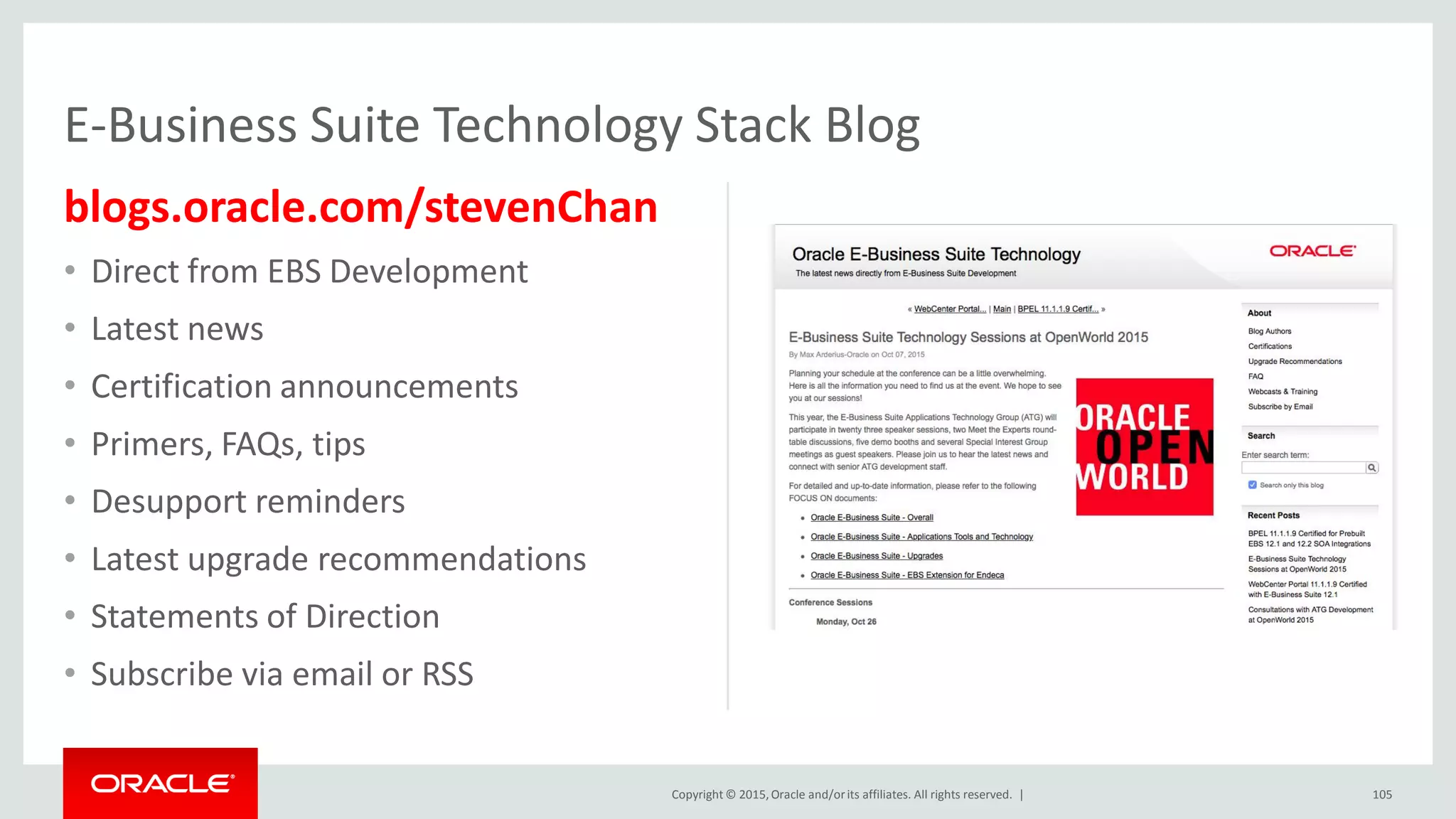Copyright © 2015,Oracle and/orits affiliates. All rights reserved. |
blogs.oracle.com/stevenChan
• Direct from EBS Development
• Latest news
• Certification announcements
• Primers, FAQs, tips
• Desupport reminders
• Latest upgrade recommendations
• Statements of Direction
• Subscribe via email or RSS
E-Business Suite Technology Stack Blog
105
 