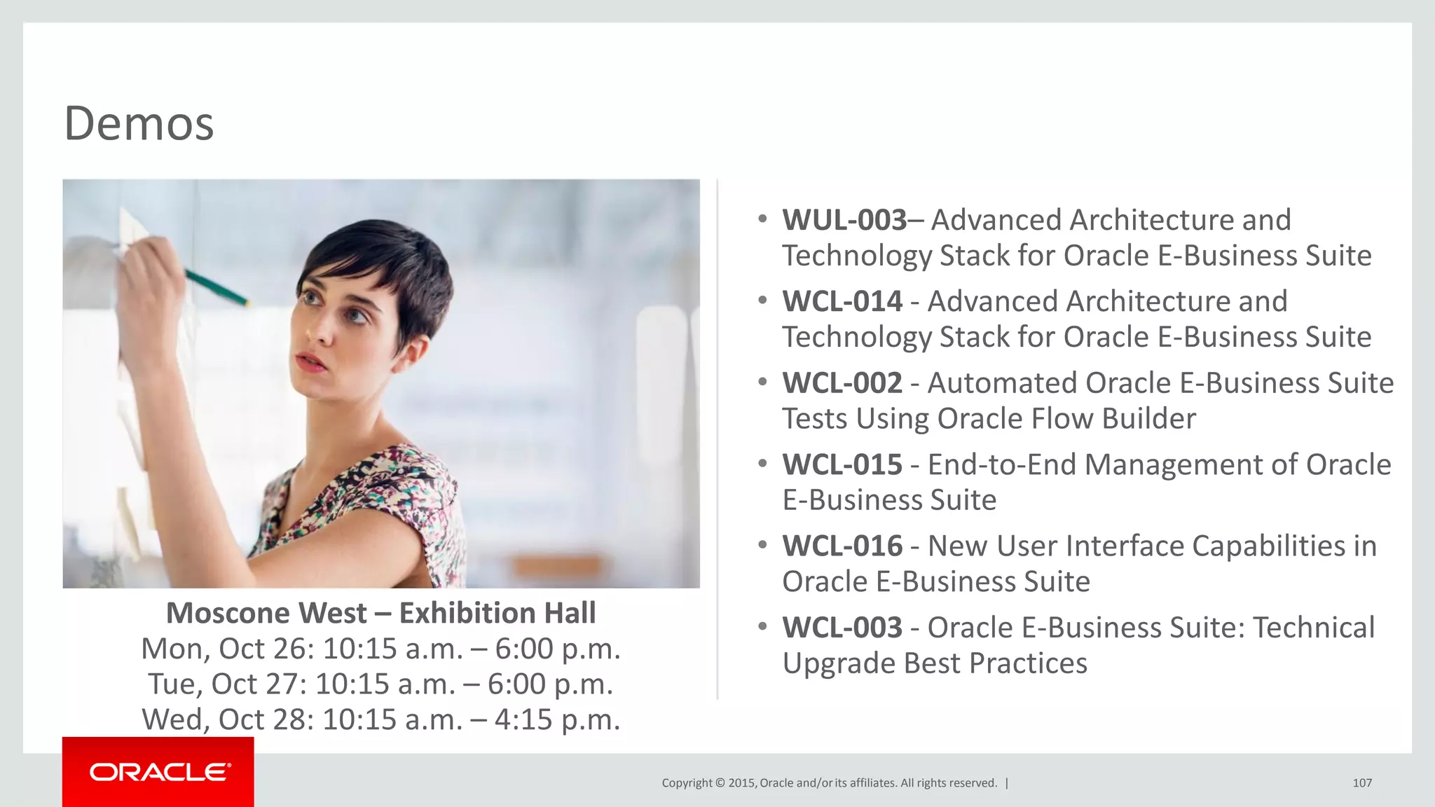 Copyright © 2015,Oracle and/orits affiliates. All rights reserved. |
Demos
107
• WUL-003– Advanced Architecture and
Technology Stack for Oracle E-Business Suite
• WCL-014 - Advanced Architecture and
Technology Stack for Oracle E-Business Suite
• WCL-002 - Automated Oracle E-Business Suite
Tests Using Oracle Flow Builder
• WCL-015 - End-to-End Management of Oracle
E-Business Suite
• WCL-016 - New User Interface Capabilities in
Oracle E-Business Suite
• WCL-003 - Oracle E-Business Suite: Technical
Upgrade Best Practices
Moscone West – Exhibition Hall
Mon, Oct 26: 10:15 a.m. – 6:00 p.m.
Tue, Oct 27: 10:15 a.m. – 6:00 p.m.
Wed, Oct 28: 10:15 a.m. – 4:15 p.m.
 