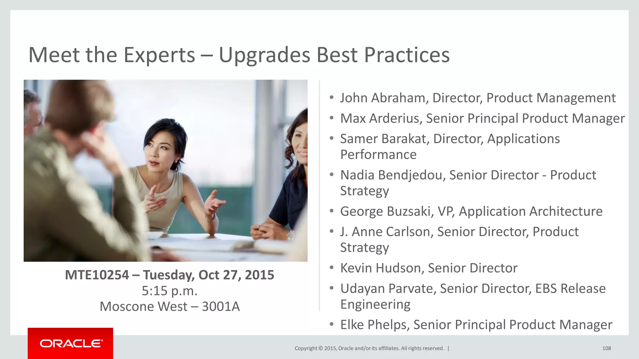Copyright © 2015,Oracle and/orits affiliates. All rights reserved. |
Meet the Experts – Upgrades Best Practices
108
• John Abraham, Director, Product Management
• Max Arderius, Senior Principal Product Manager
• Samer Barakat, Director, Applications
Performance
• Nadia Bendjedou, Senior Director - Product
Strategy
• George Buzsaki, VP, Application Architecture
• J. Anne Carlson, Senior Director, Product
Strategy
• Kevin Hudson, Senior Director
• Udayan Parvate, Senior Director, EBS Release
Engineering
• Elke Phelps, Senior Principal Product Manager
MTE10254 – Tuesday, Oct 27, 2015
5:15 p.m.
Moscone West – 3001A
 