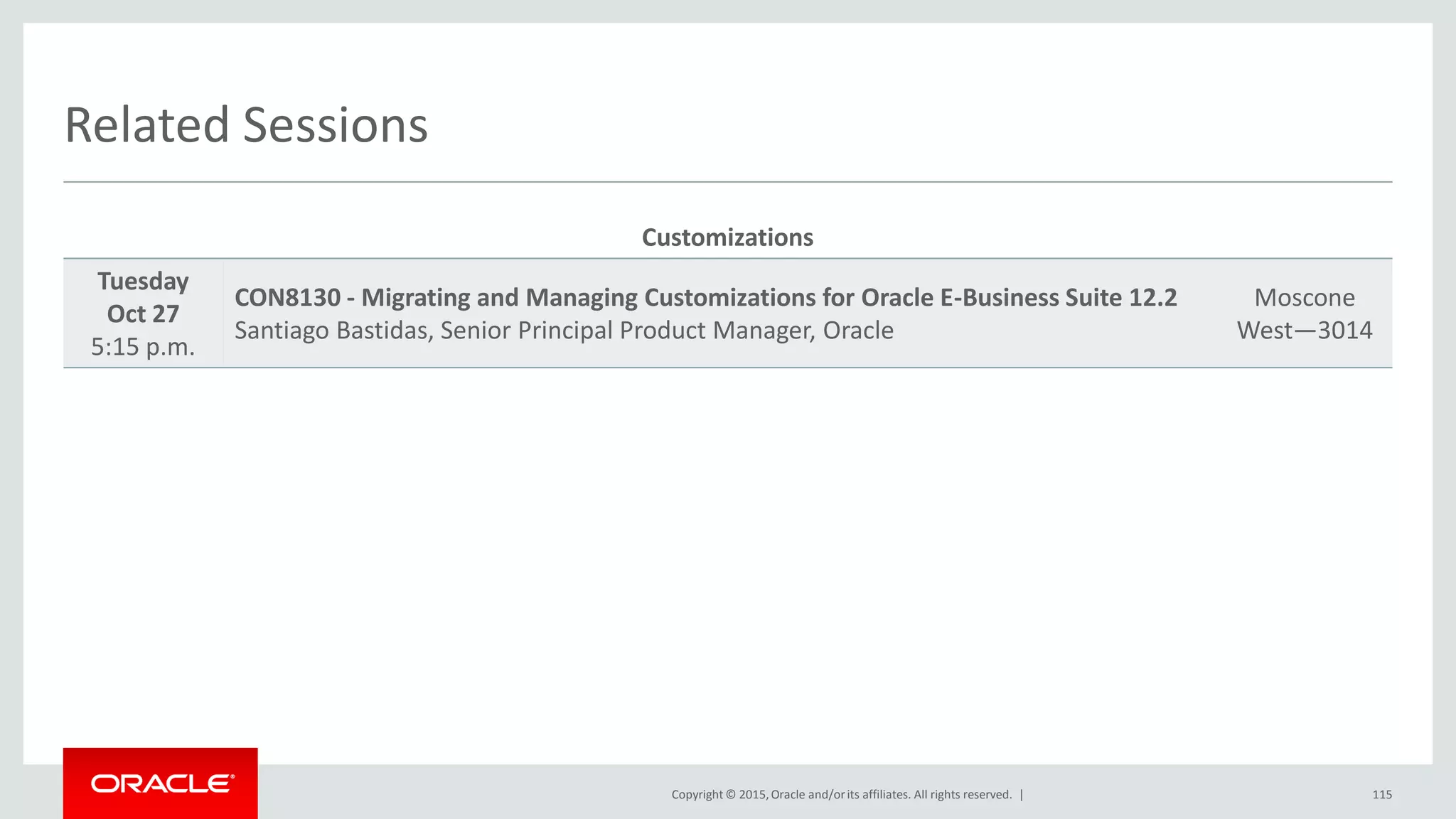 Copyright © 2015,Oracle and/orits affiliates. All rights reserved. |
Related Sessions
Customizations
Tuesday
Oct 27
5:15 p.m.
CON8130 - Migrating and Managing Customizations for Oracle E-Business Suite 12.2
Santiago Bastidas, Senior Principal Product Manager, Oracle
Moscone
West—3014
115
 
