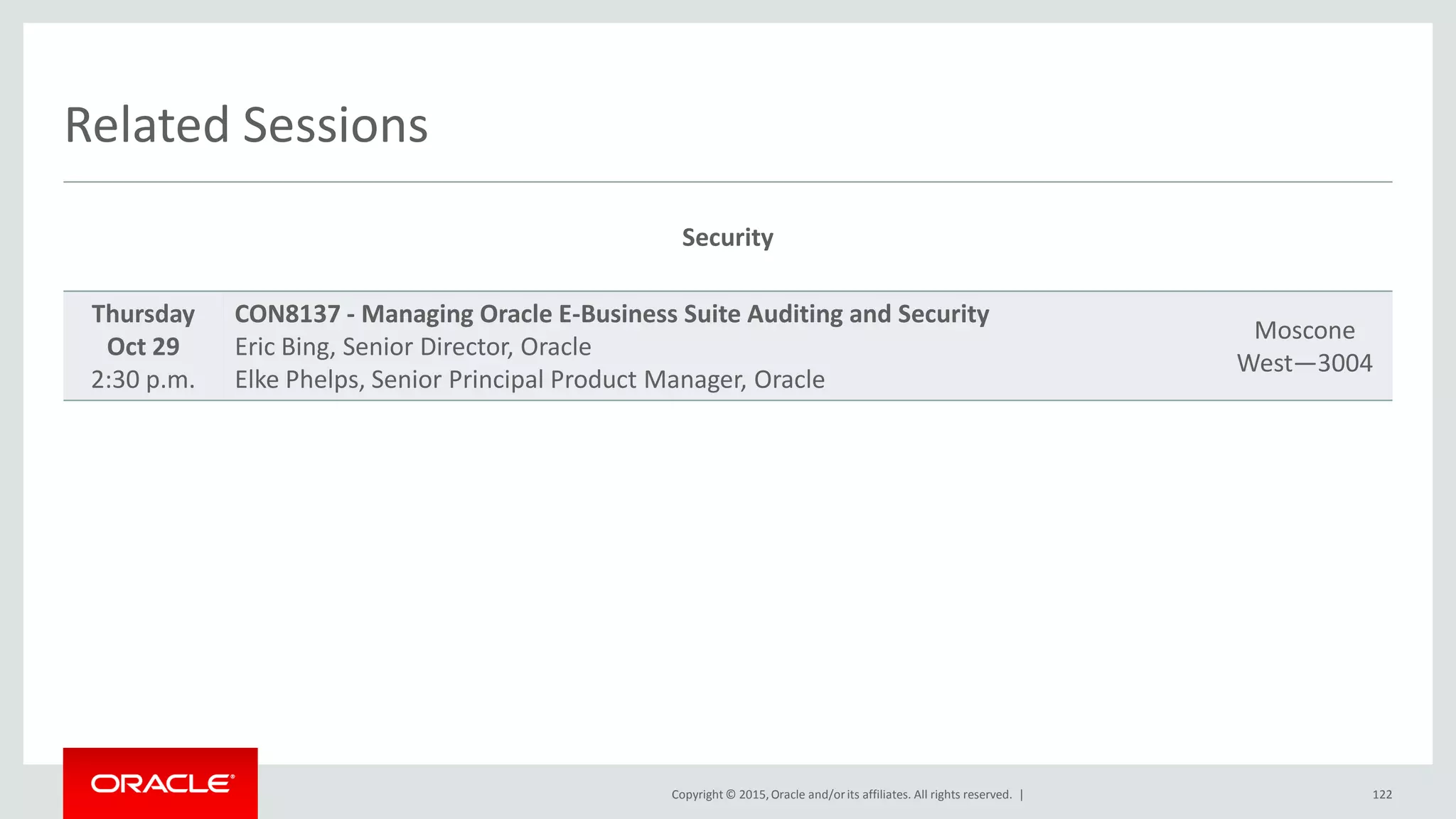Copyright © 2015,Oracle and/orits affiliates. All rights reserved. |
Related Sessions
Security
Thursday
Oct 29
2:30 p.m.
CON8137 - Managing Oracle E-Business Suite Auditing and Security
Eric Bing, Senior Director, Oracle
Elke Phelps, Senior Principal Product Manager, Oracle
Moscone
West—3004
122
 