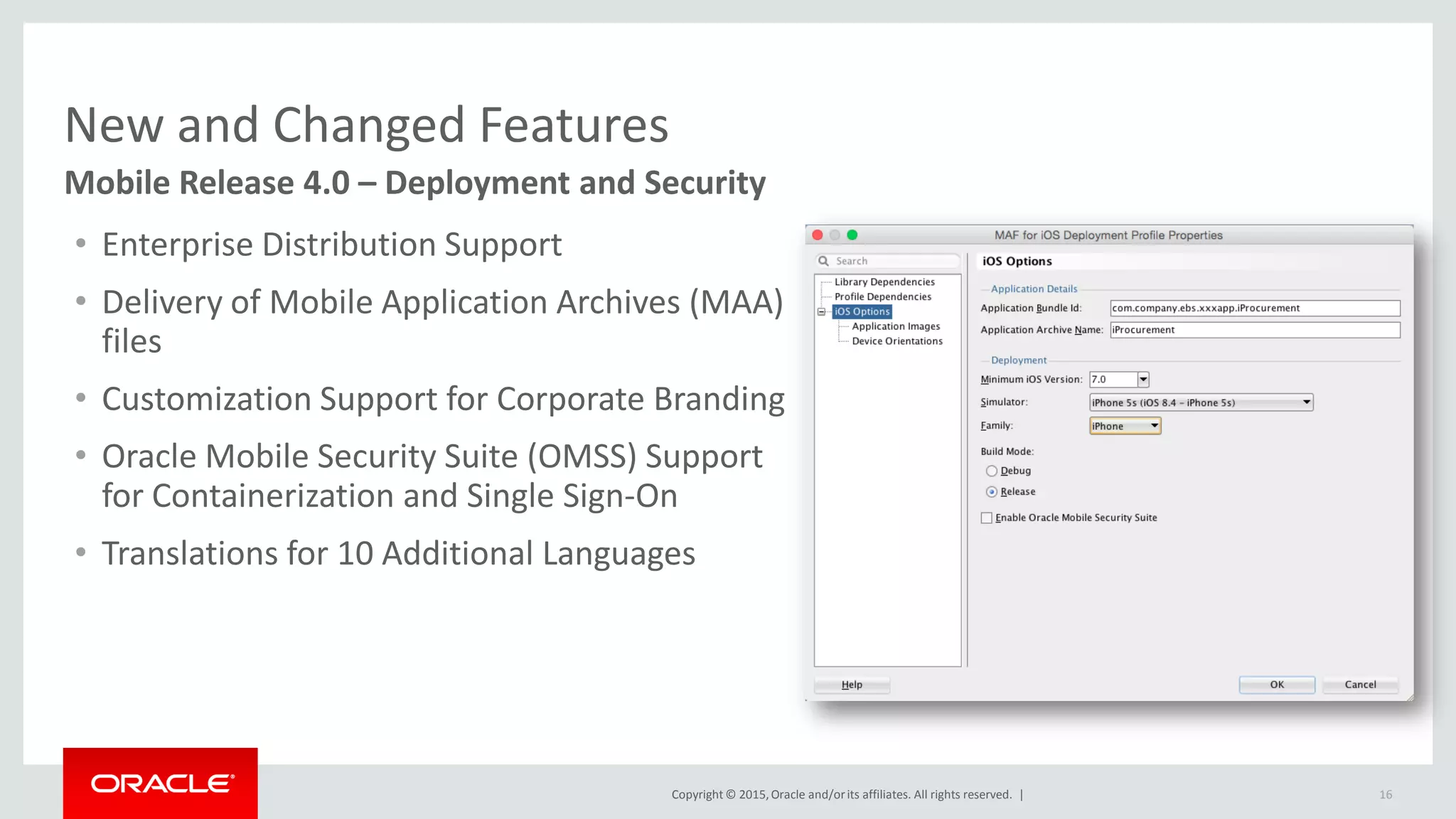 Copyright © 2015,Oracle and/orits affiliates. All rights reserved. |
New and Changed Features
16
Mobile Release 4.0 – Deployment and Security
• Enterprise Distribution Support
• Delivery of Mobile Application Archives (MAA)
files
• Customization Support for Corporate Branding
• Oracle Mobile Security Suite (OMSS) Support
for Containerization and Single Sign-On
• Translations for 10 Additional Languages
 