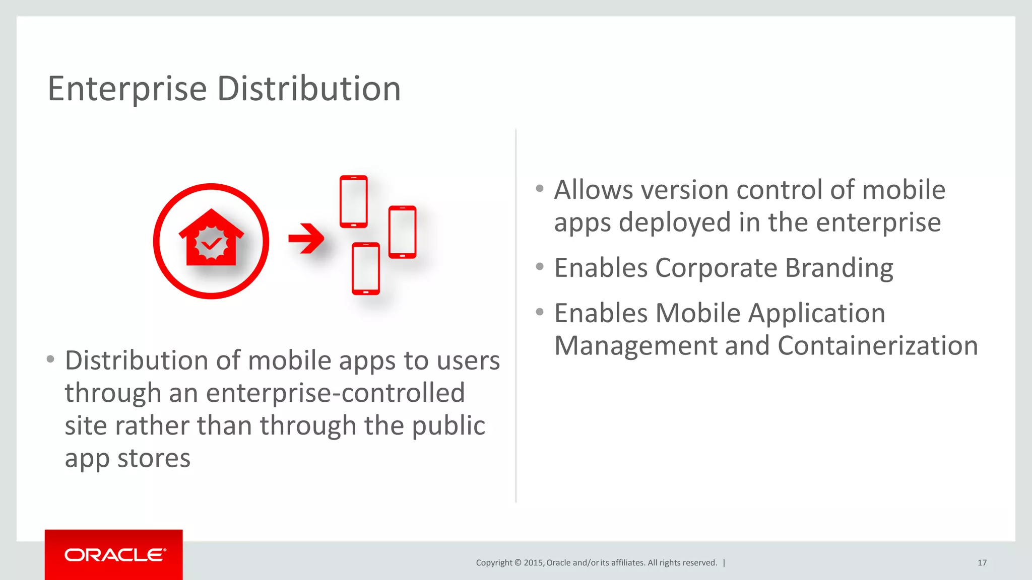 Copyright © 2015,Oracle and/orits affiliates. All rights reserved. |
• Distribution of mobile apps to users
through an enterprise-controlled
site rather than through the public
app stores
Enterprise Distribution
• Allows version control of mobile
apps deployed in the enterprise
• Enables Corporate Branding
• Enables Mobile Application
Management and Containerization
17
 