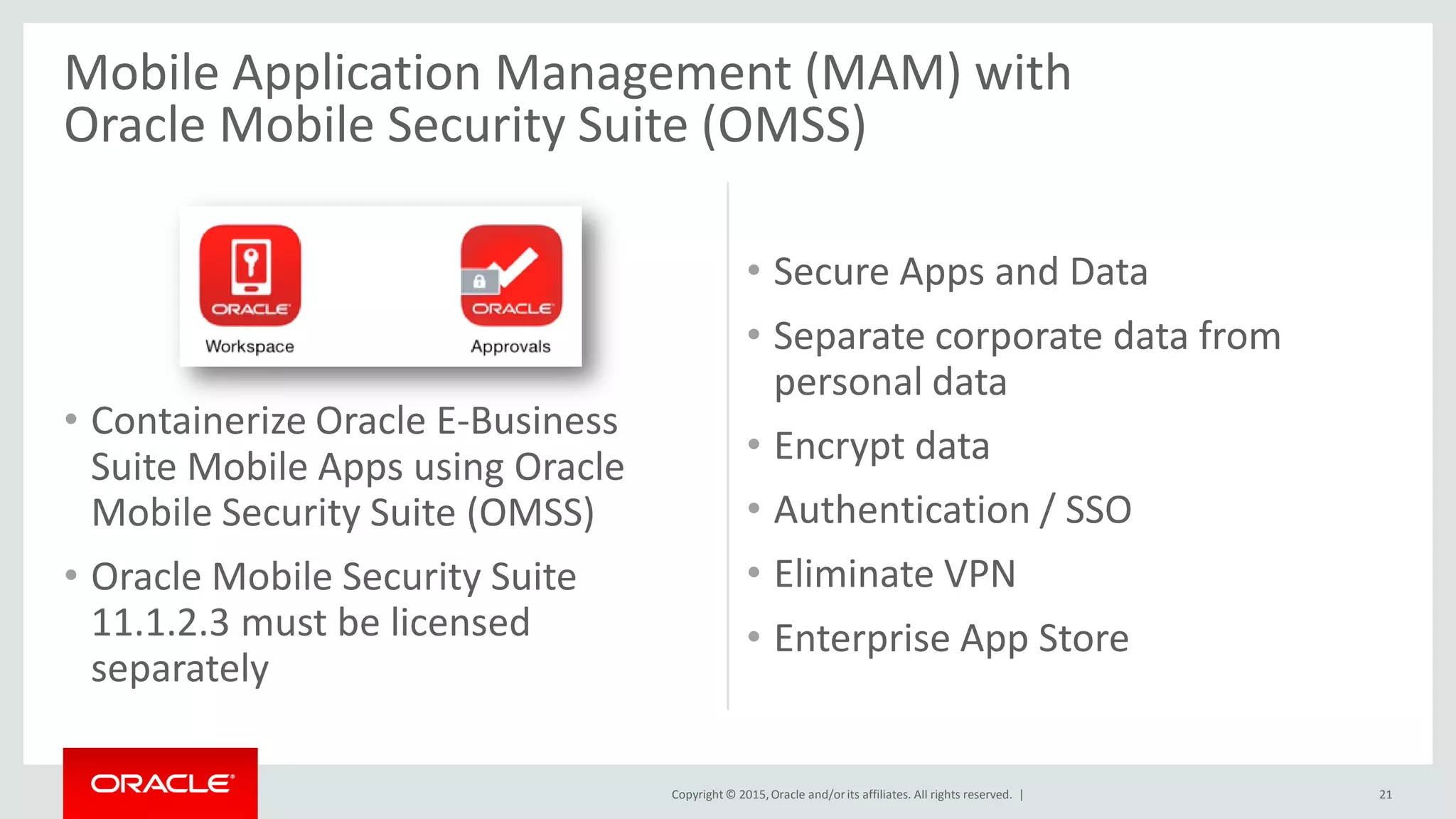 Copyright © 2015,Oracle and/orits affiliates. All rights reserved. |
Mobile Application Management (MAM) with
Oracle Mobile Security Suite (OMSS)
• Containerize Oracle E-Business
Suite Mobile Apps using Oracle
Mobile Security Suite (OMSS)
• Oracle Mobile Security Suite
11.1.2.3 must be licensed
separately
• Secure Apps and Data
• Separate corporate data from
personal data
• Encrypt data
• Authentication / SSO
• Eliminate VPN
• Enterprise App Store
21
 
