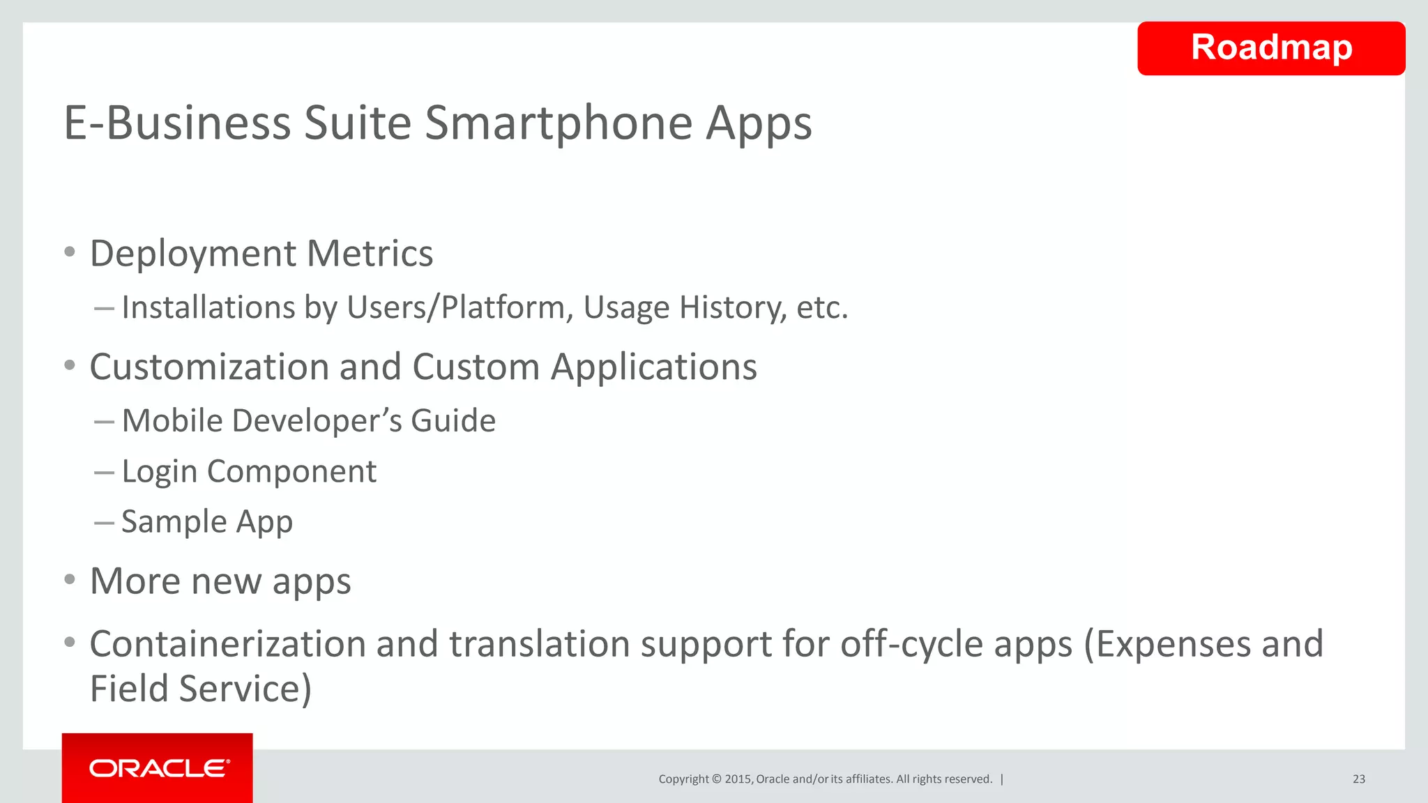 Copyright © 2015,Oracle and/orits affiliates. All rights reserved. |
E-Business Suite Smartphone Apps
23
• Deployment Metrics
– Installations by Users/Platform, Usage History, etc.
• Customization and Custom Applications
– Mobile Developer’s Guide
– Login Component
– Sample App
• More new apps
• Containerization and translation support for off-cycle apps (Expenses and
Field Service)
Roadmap
 