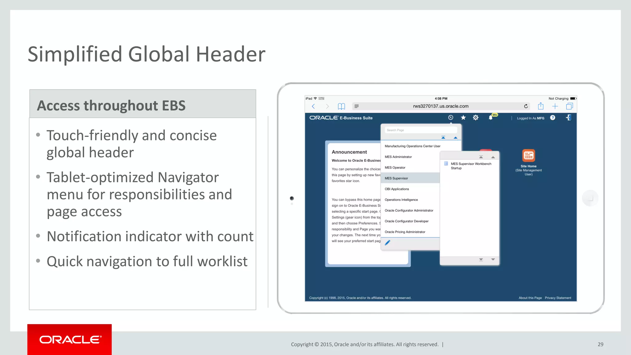 Copyright © 2015,Oracle and/orits affiliates. All rights reserved. | 29
Simplified Global Header
• Touch-friendly and concise
global header
• Tablet-optimized Navigator
menu for responsibilities and
page access
• Notification indicator with count
• Quick navigation to full worklist
Access throughout EBS
 