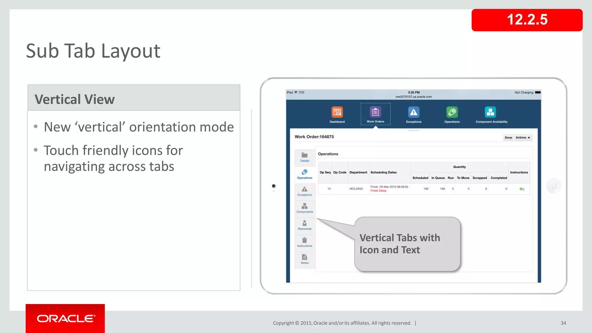 Copyright © 2015,Oracle and/orits affiliates. All rights reserved. | 34
Sub Tab Layout
• New ‘vertical’ orientation mode
• Touch friendly icons for
navigating across tabs
Vertical View
Vertical Tabs with
Icon and Text
12.2.5
 