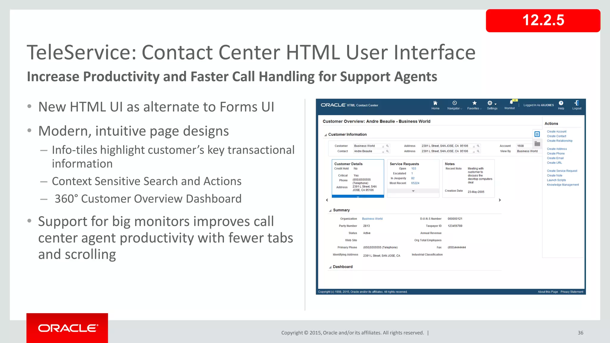 Copyright © 2015,Oracle and/orits affiliates. All rights reserved. |
• New HTML UI as alternate to Forms UI
• Modern, intuitive page designs
– Info-tiles highlight customer’s key transactional
information
– Context Sensitive Search and Actions
– 360° Customer Overview Dashboard
• Support for big monitors improves call
center agent productivity with fewer tabs
and scrolling
36
TeleService: Contact Center HTML User Interface
Increase Productivity and Faster Call Handling for Support Agents
12.2.5
 