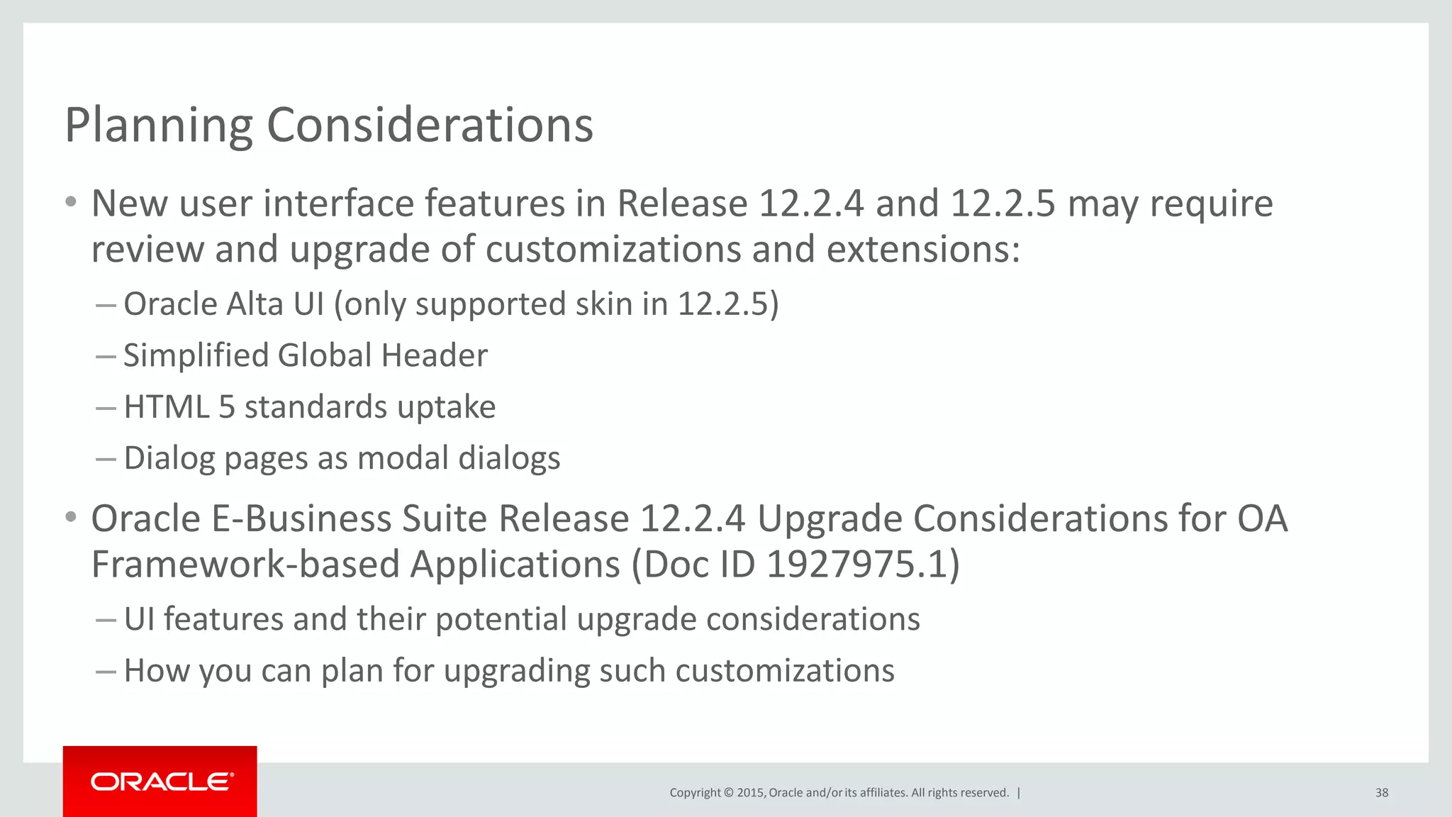 Copyright © 2015,Oracle and/orits affiliates. All rights reserved. |
Planning Considerations
• New user interface features in Release 12.2.4 and 12.2.5 may require
review and upgrade of customizations and extensions:
– Oracle Alta UI (only supported skin in 12.2.5)
– Simplified Global Header
– HTML 5 standards uptake
– Dialog pages as modal dialogs
• Oracle E-Business Suite Release 12.2.4 Upgrade Considerations for OA
Framework-based Applications (Doc ID 1927975.1)
– UI features and their potential upgrade considerations
– How you can plan for upgrading such customizations
38
 