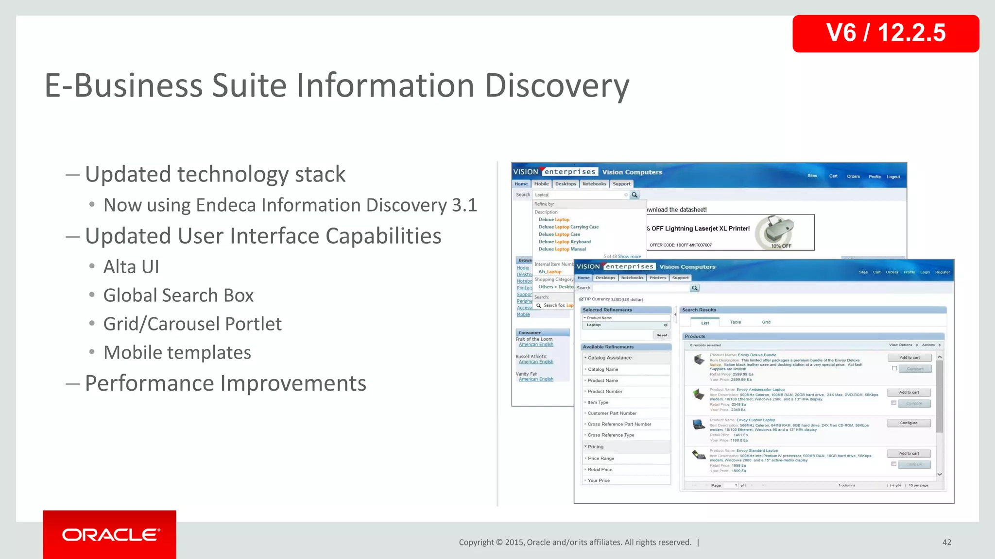Copyright © 2015,Oracle and/orits affiliates. All rights reserved. |
– Updated technology stack
• Now using Endeca Information Discovery 3.1
– Updated User Interface Capabilities
• Alta UI
• Global Search Box
• Grid/Carousel Portlet
• Mobile templates
– Performance Improvements
42
E-Business Suite Information Discovery
V6 / 12.2.5
 