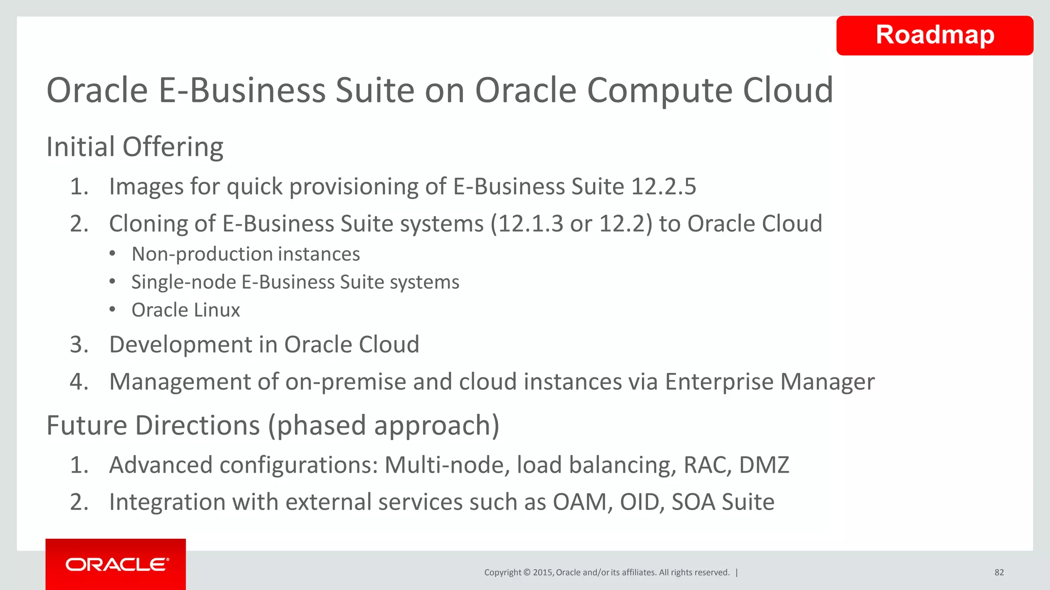 Copyright © 2015,Oracle and/orits affiliates. All rights reserved. |
Oracle E-Business Suite on Oracle Compute Cloud
Initial Offering
1. Images for quick provisioning of E-Business Suite 12.2.5
2. Cloning of E-Business Suite systems (12.1.3 or 12.2) to Oracle Cloud
• Non-production instances
• Single-node E-Business Suite systems
• Oracle Linux
3. Development in Oracle Cloud
4. Management of on-premise and cloud instances via Enterprise Manager
Future Directions (phased approach)
1. Advanced configurations: Multi-node, load balancing, RAC, DMZ
2. Integration with external services such as OAM, OID, SOA Suite
82
Roadmap
 