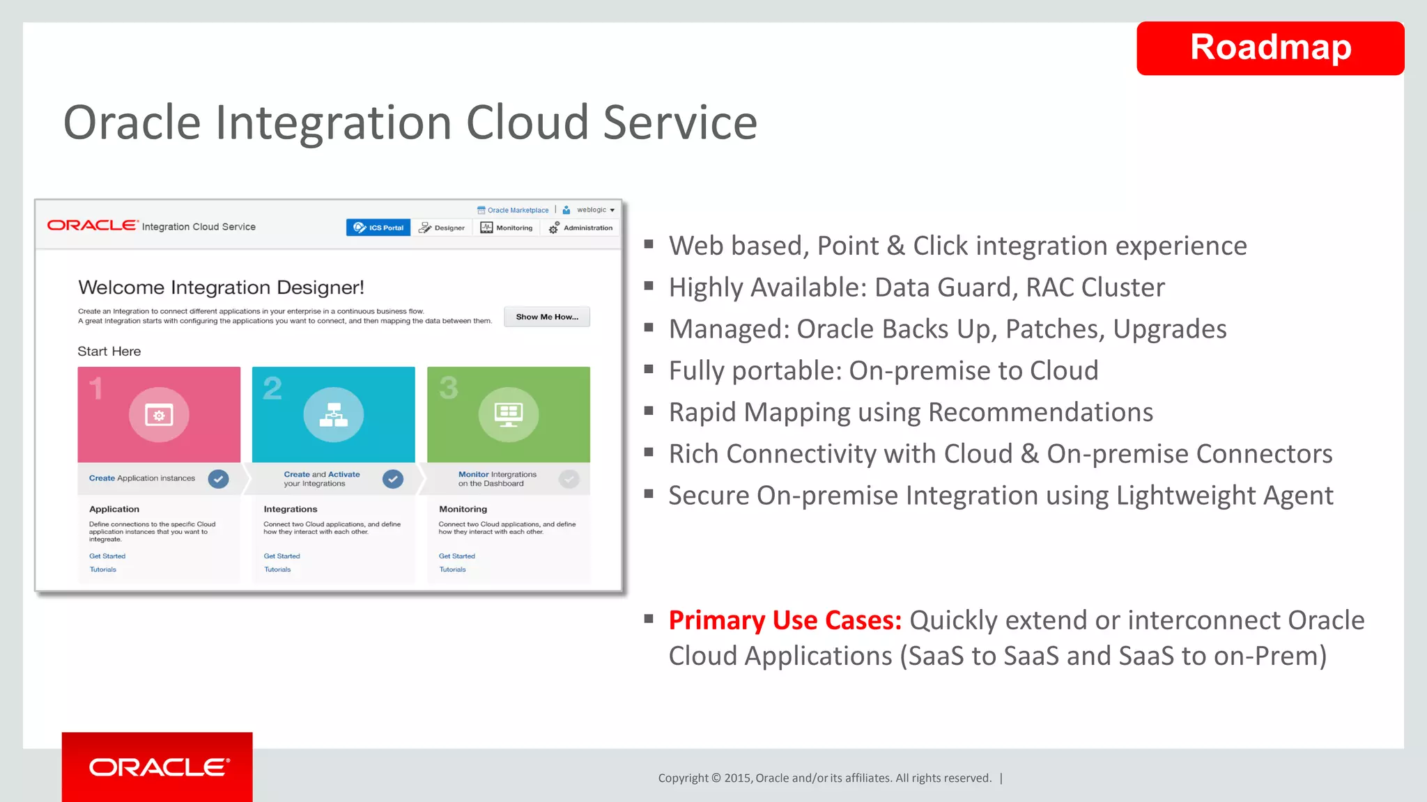 Copyright © 2015,Oracle and/orits affiliates. All rights reserved. |
 Web based, Point & Click integration experience
 Highly Available: Data Guard, RAC Cluster
 Managed: Oracle Backs Up, Patches, Upgrades
 Fully portable: On-premise to Cloud
 Rapid Mapping using Recommendations
 Rich Connectivity with Cloud & On-premise Connectors
 Secure On-premise Integration using Lightweight Agent
 Primary Use Cases: Quickly extend or interconnect Oracle
Cloud Applications (SaaS to SaaS and SaaS to on-Prem)
Oracle Integration Cloud Service
Roadmap
 