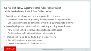 Copyright © 2015,Oracle and/orits affiliates. All rights reserved. |
Consider New Operational Characteristics
• Downtime windows are now measured in minutes
– What operations besides patching do you perform during downtime?
– Can these operations be performed while the E-Business Suite is online?
• New development standards for online patching compliance
– New utilities to help identify and correct compliance issues
– Advice on how to fix objects that are not compliant
• Patches still need to be tested on a test system
– Patch Edition is not a test environment
– Users cannot connect to the Patch Edition
All Patches Delivered Post-12.2 are Online Patches
102
 