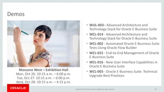 Copyright © 2015,Oracle and/orits affiliates. All rights reserved. |
Demos
107
• WUL-003– Advanced Architecture and
Technology Stack for Oracle E-Business Suite
• WCL-014 - Advanced Architecture and
Technology Stack for Oracle E-Business Suite
• WCL-002 - Automated Oracle E-Business Suite
Tests Using Oracle Flow Builder
• WCL-015 - End-to-End Management of Oracle
E-Business Suite
• WCL-016 - New User Interface Capabilities in
Oracle E-Business Suite
• WCL-003 - Oracle E-Business Suite: Technical
Upgrade Best Practices
Moscone West – Exhibition Hall
Mon, Oct 26: 10:15 a.m. – 6:00 p.m.
Tue, Oct 27: 10:15 a.m. – 6:00 p.m.
Wed, Oct 28: 10:15 a.m. – 4:15 p.m.
 