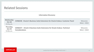 Copyright © 2015,Oracle and/orits affiliates. All rights reserved. |
Related Sessions
Information Discovery
Wednesday
Oct 28
4:15 p.m.
CON8238 - Oracle E-Business Suite Extensions for Oracle Endeca: Customer Panel Moscone
West—3022
Thursday,
Oct 29
9:30 a.m.
CON8237 -- Oracle E-Business Suite Extensions for Oracle Endeca: Technical
Considerations
Moscone
West—3022
111
 