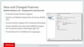 Copyright © 2015,Oracle and/orits affiliates. All rights reserved. |
New and Changed Features
16
Mobile Release 4.0 – Deployment and Security
• Enterprise Distribution Support
• Delivery of Mobile Application Archives (MAA)
files
• Customization Support for Corporate Branding
• Oracle Mobile Security Suite (OMSS) Support
for Containerization and Single Sign-On
• Translations for 10 Additional Languages
 
