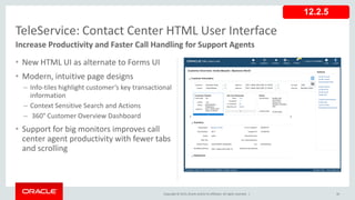 Copyright © 2015,Oracle and/orits affiliates. All rights reserved. |
• New HTML UI as alternate to Forms UI
• Modern, intuitive page designs
– Info-tiles highlight customer’s key transactional
information
– Context Sensitive Search and Actions
– 360° Customer Overview Dashboard
• Support for big monitors improves call
center agent productivity with fewer tabs
and scrolling
36
TeleService: Contact Center HTML User Interface
Increase Productivity and Faster Call Handling for Support Agents
12.2.5
 