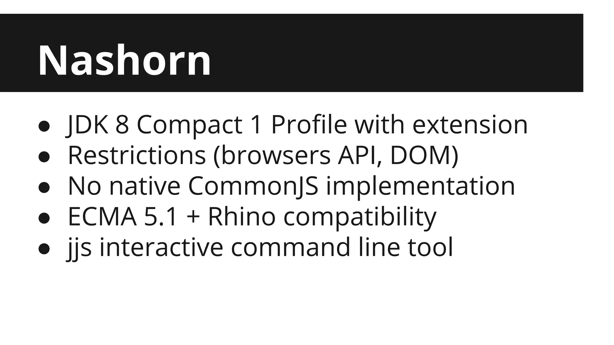 Nashorn ● JDK 8 Compact 1 Profile with extension ● Restrictions (browsers API, DOM) ● No native CommonJS implementation ● ECMA 5.1 + Rhino compatibility ● jjs interactive command line tool 